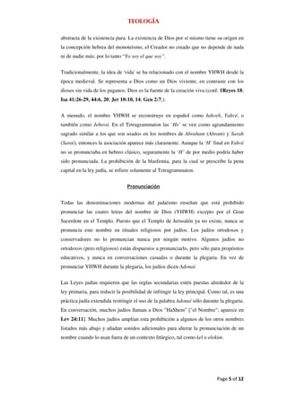 Teología

abstracta de la existencia pura. La existencia de Dios por sí mismo tiene su origen en
la concepción hebrea del monoteísmo, el Creador no creado que no depende de nada
ni de nadie más; por lo tanto “Yo soy el que soy”.


Tradicionalmente, la idea de 'vida' se ha relacionado con el nombre YHWH desde la
época medieval. Se representa a Dios como un Dios viviente, en contraste con los
dioses sin vida de los paganos: Dios es la fuente de la creación viva (conf. 1Reyes 18;
Isa 41:26-29, 44:6, 20; Jer 10:10, 14; Gen 2:7;).


A menudo, el nombre YHWH se reconstruye en español como Iahveh, Yahvé, o
también como Jehová. En el Tetragrammaton las ‘Hs’ se ven como agrandamiento
sagrado similar a los que son usados en los nombres de Abraham (Abram) y Sarah
(Sarai), entonces la asociación aparece más claramente. Aunque la ‘H’ final en Yahvé
no se pronunciaba en hebreo clásico, seguramente la ‘H’ de por medio podría haber
sido pronunciada. La prohibición de la blasfemia, para la cual se prescribe la pena
capital en la ley judía, se refiere solamente al Tetragrammaton.


                                Pronunciación


Todas las denominaciones modernas del judaísmo enseñan que está prohibido
pronunciar las cuatro letras del nombre de Dios (YHWH) excepto por el Gran
Sacerdote en el Templo. Puesto que el Templo de Jerusalén ya no existe, nunca se
pronuncia este nombre en rituales religiosos por judíos. Los judíos ortodoxos y
conservadores no lo pronuncian nunca por ningún motivo. Algunos judíos no
ortodoxos (pero religiosos) están dispuestos a pronunciarlo, pero sólo para propósitos
educativos, y nunca en conversaciones casuales o durante la plegaria. En vez de
pronunciar YHWH durante la plegaria, los judíos dicen Adonaí.


Las Leyes judías requieren que las reglas secundarias estén puestas alrededor de la
ley primaria, para reducir la posibilidad de infringir la ley principal. Como tal, es una
práctica judía extendida restringir el uso de la palabra Adonaí sólo durante la plegaria.
En conversación, muchos judíos llaman a Dios "HaShem" ["el Nombre"; aparece en
Lev 24:11]. Muchos judíos amplían esta prohibición a algunos de los otros nombres
listados más abajo y añadan sonidos adicionales para alterar la pronunciación de un
nombre cuando lo usan fuera de un contexto litúrgico, tal como kel o elokim.




                                                                            Page 5 of 12
 