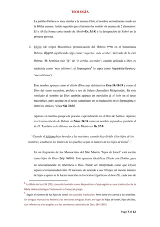 Teología

          La palabra Hebrea es muy similar a la aramea Elah, el nombre normalmente usado en
          la Biblia aramea. Asido sugerido que el término ha venido vía aramea de 2 elementos:
          El y Ah [la forma corta siendo de Ahyeh=Ex 3:14] y la designación de Yahvé en la
          primera persona.


      2. Eliyón (de origen Masorética; pronunciación del Hebreo                    ; en el Samaritana

          Hebreo illiyyon significando algo como ‘superior, más arriba’; derivado de la raíz

          Hebrea ‘lh, Semítica raíz ‘ly ' de ‘ir arriba, ascender’; cuando aplicada a Dios es

          traducida como ‘mas altísimo’; el Septuaginta6 lo rapta como hypsistos- ψιστος-

          ‘mas altísimo’):


          Este nombre aparece como el eliyón (Dios mas altísimo) en Gen 14:18-19 y como el
          Dios del sumo sacerdote, profeta y rey de Salem (Jerusalén) Melquisedec. En este
          versículo el nombre de Dios también aparece en oposición al el iyón en el texto
          masorético, pero ausente en el texto samaritano en su traducción en el Septuaginta y
          entre los símicos. Véase Sal 78:35.


          Aparece en muchos pasajes de poesías, especialmente en el libro de Salmos. Aparece
          en el verso oráculo de Balaán en Núm. 24:16 como un nombre separado e paralelo al
          de El. También en la última canción de Moisés en De 32:8:


        “Cuando el Altísimo hizo heredar a las naciones, cuando hizo dividir á los hijos de los
     hombres, estableció los límites de los pueblos según el número de los hijos de Israel7.”


          En un fragmento de los Manuscritos del Mar Muerto “hijos de Israel” está escrito

          como hijos de Dios (bny ’lwhm). Esto aparenta identificar Eliyón con Elohim, pero

          no necesariamente en referencia a Dios. Puede ser interpretado como que Eliyón
          separo a la humanidad entre 70 naciones de acuerdo a sus 70 hijos (el mismo número
          de hijos a quien se le hacen mención en los textos Ugariticos al dios El), cada uno de

6
    La Biblia de los LXX (70), conocida también como Alejandrina o Septuaginta es una traducción de la
Biblia Hebrea (Antiguo Testamento o Tanay) al griego.
7
    Según el número de los hijos de Israel: otra posible traducción: Pero tomé en cuenta a los israelitas.
Un antiguo manuscrito hebreo y las versiones antiguas dicen, en lugar de hijos de Israel, hijos de Dios,
con referencia a los ángeles o a los servidores celestiales de Dios. (RV 1995)

                                                                                            Page 7 of 12
 