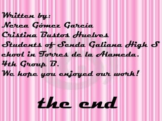 Written by:
Nerea Gómez García
Cristina Bustos Huelves
Students of Senda Galiana High S
chool in Torres de la Alameda.
4th Group B.
We hope you enjoyed our work!



       the end
 