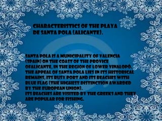 Characteristics of the Playa
   de Santa Pola (Alicante).



Santa Pola is a municipality of Valencia
(Spain) on the coast of the provice
ofAlicante, in the region of Lower Vinalopó.
The appeal of Santa Pola lies in its historical
remains, its busy port and its beaches with
Blue Flag (the highest distinction awarded
by the European Union).
Its beaches are visited by the Greeks and they
are popular for fishing.
 