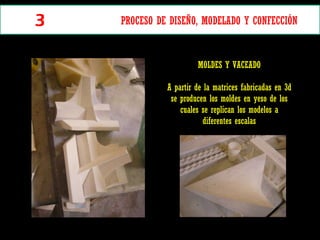 MOLDES Y VACEADO A partir de la matrices fabricadas en 3d se producen los moldes en yeso de los cuales se replican los modelos a diferentes escalas 3 PROCESO DE DISEÑO, MODELADO Y CONFECCIÓN  