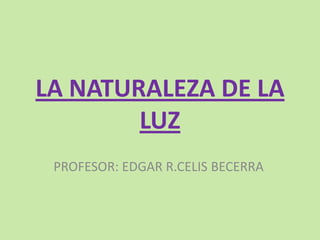 LA NATURALEZA DE LA LUZ PROFESOR: EDGAR R.CELIS BECERRA 