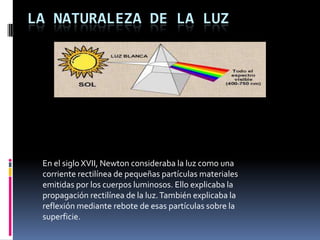 LA NATURALEZA DE LA LUZ
En el siglo XVII, Newton consideraba la luz como una
corriente rectilínea de pequeñas partículas materiales
emitidas por los cuerpos luminosos. Ello explicaba la
propagación rectilínea de la luz.También explicaba la
reflexión mediante rebote de esas partículas sobre la
superficie.
 