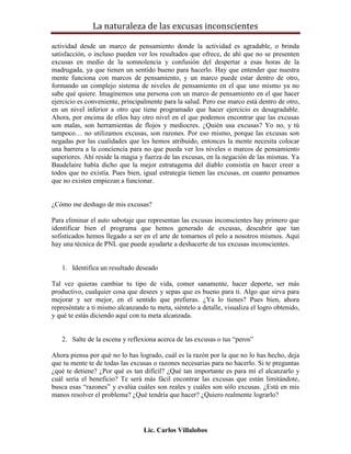 La naturaleza de las excusas inconscientes

actividad desde un marco de pensamiento donde la actividad es agradable, o brinda
satisfacción, o incluso pueden ver los resultados que ofrece, de ahí que no se presenten
excusas en medio de la somnolencia y confusión del despertar a esas horas de la
madrugada, ya que tienen un sentido bueno para hacerlo. Hay que entender que nuestra
mente funciona con marcos de pensamiento, y un marco puede estar dentro de otro,
formando un complejo sistema de niveles de pensamiento en el que uno mismo ya no
sabe qué quiere. Imaginemos una persona con un marco de pensamiento en el que hacer
ejercicio es conveniente, principalmente para la salud. Pero ese marco está dentro de otro,
en un nivel inferior a otro que tiene programado que hacer ejercicio es desagradable.
Ahora, por encima de ellos hay otro nivel en el que podemos encontrar que las excusas
son malas, son herramientas de flojos y mediocres. ¿Quién usa excusas? Yo no, y tú
tampoco… no utilizamos excusas, son razones. Por eso mismo, porque las excusas son
negadas por las cualidades que les hemos atribuido, entonces la mente necesita colocar
una barrera a la conciencia para no que pueda ver los niveles o marcos de pensamiento
superiores. Ahí reside la magia y fuerza de las excusas, en la negación de las mismas. Ya
Baudelaire había dicho que la mejor estratagema del diablo consistía en hacer creer a
todos que no existía. Pues bien, igual estrategia tienen las excusas, en cuanto pensamos
que no existen empiezan a funcionar.


¿Cómo me deshago de mis excusas?

Para eliminar el auto sabotaje que representan las excusas inconscientes hay primero que
identificar bien el programa que hemos generado de excusas, descubrir que tan
sofisticados hemos llegado a ser en el arte de tomarnos el pelo a nosotros mismos. Aquí
hay una técnica de PNL que puede ayudarte a deshacerte de tus excusas inconscientes.


   1. Identifica un resultado deseado

Tal vez quieras cambiar tu tipo de vida, comer sanamente, hacer deporte, ser más
productivo, cualquier cosa que desees y sepas que es bueno para ti. Algo que sirva para
mejorar y ser mejor, en el sentido que prefieras. ¿Ya lo tienes? Pues bien, ahora
represéntate a ti mismo alcanzando tu meta, siéntelo a detalle, visualiza el logro obtenido,
y qué te estás diciendo aquí con tu meta alcanzada.


   2. Salte de la escena y reflexiona acerca de las excusas o tus “peros”

Ahora piensa por qué no lo has logrado, cuál es la razón por la que no lo has hecho, deja
que tu mente te de todas las excusas o razones necesarias para no hacerlo. Si te preguntas
¿qué te detiene? ¿Por qué es tan difícil? ¿Qué tan importante es para mí el alcanzarlo y
cuál sería el beneficio? Te será más fácil encontrar las excusas que están limitándote,
busca esas “razones” y evalúa cuáles son reales y cuáles son sólo excusas. ¿Está en mis
manos resolver el problema? ¿Qué tendría que hacer? ¿Quiero realmente lograrlo?




                                  Lic. Carlos Villalobos
 