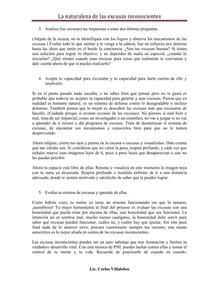 La naturaleza de las excusas inconscientes

   3. Analiza (las excusas) tus respuestas a estas dos últimas preguntas.

(Aléjate de la escena, no te identifiques con los logros y observa los mecanismos de las
excusas.) Evalúa todo lo que sientas y te venga a la cabeza, haz un esfuerzo por detectar
hasta las ideas que estén en el borde la conciencia. ¿Son tus excusas buenas? Si tienes
una solución para lograr tu objetivo, y no dependes de nadie en especial, ¿cuándo lo
iniciarías? ¿Qué sientes cuando usas excusas para cosas que realmente te convienen y
date cuenta ahora de que sí puedes realizarlo?


   4. Acepta tu capacidad para excusarte y tu capacidad para darte cuenta de ello y
      resolverlo.

Si en el punto pasado nada sucedía, o no sabes bien qué pensar pero no te gusta es
probable que todavía no aceptes tu capacidad para generar y usar excusas. Piensa que en
realidad es bastante natural, es un sistema de defensa contra lo desagradable o incluso
doloroso. También piensa que lo mejor es descubrir las excusas más que excusarse de
hacerlo. (Cuidado porque sí existen excusas de las excusas). No pienses si está bien o
mal, trata de ser imparcial, como un investigador o un científico, no vas a juzgar si no vas
a aprender de ti mismo y del programa de excusas. Trata de desmenuzar el sistema de
excusas, de encontrar sus mecanismos y conocerlos bien para que no te tomen
desprevenido.

Ahora relájate, cierra tus ojos y piensa en tu excusa o excusas y visualízalas. Date cuenta
qué tan válidas son. Si consideras que no valen la pena, respira profundo, y cada vez que
exhales mueve esas imágenes lejos de ti, poco a poco hasta que desaparezcan o casi no
las puedas percibir.

Ahora tu espacio está libre de ellas. Retoma y visualiza en este momento la imagen tuya
con tu meta ya alcanzada. Respira profundo e instálala enfrente de ti a una distancia
adecuada, donde te sientas motivado y satisfecho de saber que la puedes lograr.


   5. Evalúa tu sistema de excusas y aprende de ellas

Como habrás visto, tu mente ya tenía un sistema funcionando sin que lo notaras,
¡asombroso! Tu mejor herramienta al final del proceso es evaluar las excusas con una
honestidad que pueda estar por encima de ellas, una honestidad que sea funcional. La
intención no es sentirse mal, mucho menos castigarse, la honestidad debe servir para
saber qué excusas pueden funcionar, cuáles no, y cuáles hay que ajustar. Sin este paso
final nada de lo anterior sirve, procura cuestionarte siempre tus razones, una mente
autocrítica es la mejor aliada en contra de las excusas inconscientes.

Las excusas inconscientes pueden ser un auto sabotaje que trae frustración y limitan tu
verdadero desarrollo vital. Con esta técnica de PNL puedes luchar contra ellas y tomar el
control de tu mente y tu vida. Recuerda de practicarlo de cuando en cuando,


                                  Lic. Carlos Villalobos
 
