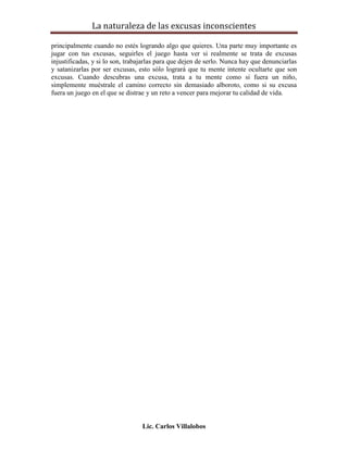 La naturaleza de las excusas inconscientes

principalmente cuando no estés logrando algo que quieres. Una parte muy importante es
jugar con tus excusas, seguirles el juego hasta ver si realmente se trata de excusas
injustificadas, y si lo son, trabajarlas para que dejen de serlo. Nunca hay que denunciarlas
y satanizarlas por ser excusas, esto sólo logrará que tu mente intente ocultarte que son
excusas. Cuando descubras una excusa, trata a tu mente como si fuera un niño,
simplemente muéstrale el camino correcto sin demasiado alboroto, como si su excusa
fuera un juego en el que se distrae y un reto a vencer para mejorar tu calidad de vida.




                                  Lic. Carlos Villalobos
 