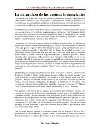 La naturaleza de las excusas inconscientes

La naturaleza de las excusas inconscientes
Las excusas son seductoras, tienen un poder de persuasión tremendo, principalmente
sobre nosotros mismos ya que ofrecen justo lo que queremos, cuando lo queremos. Las
excusas tienen una variedad tan grande que sería prácticamente imposible cubrirlas si no
es en un libro completo, así que veamos cómo funcionan las excusas inconscientes.

Probablemente el mayor poder de las excusas inconscientes reside, precisamente, en que
son inconscientes y por lo tanto no parecen excusas, sino razones bien fundadas e incluso
naturales. Antes que nada hay que comprender bien a fondo la naturaleza de las excusas,
o justificaciones, cómo es que funcionan, cómo las creamos y finalmente, cómo las
creemos sin pensar que en realidad se trata de excusas.

Las excusas no vienen de una parte malintencionada de nuestro cerebro, en realidad son
un resultado bastante natural de nuestra capacidad racional. Es un mecanismo de defensa.
¿Hay algo que no te gusta? Trata de mantenerte alejado. ¿Hay que hacer cosas que te
parecen molestas, cansadas o aburridas? No las hagas. En realidad no parece muy
complicado, si nos dijeran que hay algo que hacer que nos gusta, aunque tengamos
mucho trabajo o estemos cansados, si podemos hacerlo lo haremos, pero en la misma
situación, otras actividades nada atractivas nos parecerán inadmisibles si no es que
imposibles. He ahí la magia de las excusas, en realidad nos protegen de lo que no nos
gusta, ya que no encontramos un sentido para hacerlo y es un proceso racional normal,
aunque no es muy sencillo, si lo fuera, las excusas no nos funcionarían. El problema aquí,
sería ¿qué tan frecuentemente encuentro “peros” o me excuso ante algo que se me
presenta?

También hay que entender que el mecanismo de las excusas no se refiere a un mecanismo
de razones torcidas y falsas, pueden existir excusas válidas, que serían razones y que
estén orientadas en nuestro beneficio: “no puedo ir al cine porque tengo que hacer
ejercicio”. Aunque en realidad son las menos de las ocasiones. No sólo hay excusas
válidas, sino hay excusas inteligentes, que pueden ser peligrosas por lo mismo y hay
excusas que podemos llamar simplemente estúpidas: “¿por qué?, ¡por que sí!”) Muchas
veces al pensar seriamente en ellas nos pueden hasta dar risa, o parecer absurdas.

Para podernos dar cuenta de las excusas inconscientes que utilizamos tenemos que
empezar por aceptar que tenemos una maquinita de excusas, que es en realidad nuestra
capacidad racional. Muchas personas muy inteligentes pueden tener problemas para
detectar sus excusas pues están tan bien construidas que son difíciles de detectar. Así que
empecemos por aceptar nuestra propia capacidad para “defendernos”, para generar
excusas como el que más y ya no engañarnos a nosotros mismos. Es muy importante
distinguir excusas de razones, y para esto debemos pensar sobre lo que decimos, sobre
todo en nuestro diálogo interno.

Hay personas, aunque algunos lo pondrán en duda, que se levantan a las seis de la
mañana para ir a hacer ejercicio. ¿Cómo es eso? A esas horas el reino de las excusas
domina la mente de la mayoría. En realidad es muy simple, esas personas pueden ver esa


                                 Lic. Carlos Villalobos
 