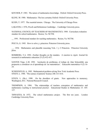 KITCHER, P. 1983. The nature of mathematics knowladge. Oxford: Oxford University Press.

KLINE, M. 1980. Mathematics: The loss certainty Oxford- Oxford University Press.

KUHN, T. 1977. The essential tension. Chicago. The University of Chicago Press

LAKATOS, l. 1976, Proofs and Refutations Cambridge-. Cambridge University press.

NATIONAL COUNCIL OF TEACHERS OF MATHEMATICS. 1989. Curriculum evaluation
standars for school mathematics. Reston, Va: NCTM.

__ 1991. Professional standars for teaching mathematics. Resion, Va: NCTM.

POLYA, G. 1945. How to solve ¡t. princeton: Princeton University press.

__. 1954. Mathematics and plausible reasoning Vols. 1 y 2 Princeton. Princeton University
press.

ROMBERG, T.A. 1992. -Further thoughts on the standars. A reaction to Apple. Journal for
ressearch in mathematics education 23 (5) 432-437.

SANTOS Trigo, L.M. 1992. 'resolución de problemas; el trabajo de Alan Schoenfeld, una
propuesta a considerar en el aprendizaje de 1as matemáticas’. Educaci6n matemática 4 (2) 16-
24.

SCHOENFELD, A. 1985. Mathematical problem solving New York Academic Press.
STEEN, L. 1988. 'The science of patterns' Science 240. 611-616.

STEEN, L. (De.). 1990. On the shoulders of giants.          New approaches to numeracy.
Washington, D.C.: National Research Council.

THOMPSON, A. 1984. 'The relationships of teachers conception of mathematics and
mathematics teaching to instructional practice'. Educational Studies in Mathematics 15. 105-
127.

THWAITES, B. 1972. The school mathematics project.            The first ten years.   London
Cambridge University Press.




                                                                                          10
 