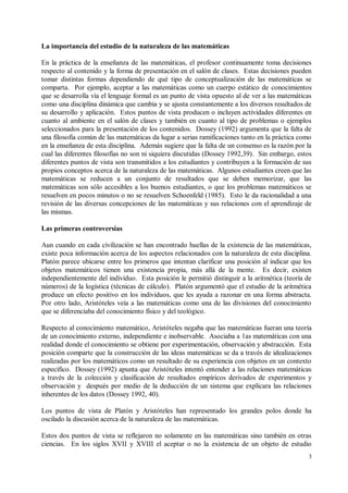 La importancia del estudio de la naturaleza de las matemáticas

En la práctica de la enseñanza de las matemáticas, el profesor continuamente toma decisiones
respecto al contenido y la forma de presentación en el salón de clases. Estas decisiones pueden
tomar distintas formas dependiendo de qué tipo de conceptualización de las matemáticas se
comparta. Por ejemplo, aceptar a las matemáticas como un cuerpo estático de conocimientos
que se desarrolla vía el lenguaje formal es un punto de vista opuesto al de ver a las matemáticas
como una disciplina dinámica que cambia y se ajusta constantemente a los diversos resultados de
su desarrollo y aplicación. Estos puntos de vista producen o incluyen actividades diferentes en
cuanto al ambiente en el salón de clases y también en cuanto al tipo de problemas o ejemplos
seleccionados para la presentación de los contenidos. Dossey (1992) argumenta que la falta de
una filosofía común de las matemáticas da lugar a serias ramificaciones tanto en la práctica como
en la enseñanza de esta disciplina. Además sugiere que la falta de un consenso es la razón por la
cual las diferentes filosofías no son ni siquiera discutidas (Dossey 1992,39). Sin embargo, estos
diferentes puntos de vista son transmitidos a los estudiantes y contribuyen a la formación de sus
propios conceptos acerca de la naturaleza de las matemáticas. Algunos estudiantes creen que las
matemáticas se reducen a un conjunto de resultados que se deben memorizar, que las
matemáticas son sólo accesibles a los buenos estudiantes, o que los problemas matemáticos se
resuelven en pocos minutos o no se resuelven Schoenfeld (1985). Esto le da racionalidad a una
revisión de las diversas concepciones de las matemáticas y sus relaciones con el aprendizaje de
las mismas.

Las primeras controversias

Aun cuando en cada civilización se han encontrado huellas de la existencia de las matemáticas,
existe poca información acerca de los aspectos relacionados con la naturaleza de esta disciplina.
Platón parece ubicarse entre los primeros que intentan clarificar una posición al indicar que los
objetos matemáticos tienen una existencia propia, más allá de la mente. Es decir, existen
independientemente del individuo. Esta posición le permitió distinguir a la aritmética (teoría de
números) de la logística (técnicas de cálculo). Platón argumentó que el estudio de la aritmética
produce un efecto positivo en los individuos, que les ayuda a razonar en una forma abstracta.
Por otro lado, Aristóteles veía a las matemáticas como una de las divisiones del conocimiento
que se diferenciaba del conocimiento físico y del teológico.

Respecto al conocimiento matemático, Aristóteles negaba que las matemáticas fueran una teoría
de un conocimiento externo, independiente e inobservable. Asociaba a 1as matemáticas con una
realidad donde el conocimiento se obtiene por experimentación, observación y abstracción. Esta
posición comparte que la construcción de las ideas matemáticas se da a través de idealizaciones
realizadas por los matemáticos como un resultado de su experiencia con objetos en un contexto
específico. Dossey (1992) apunta que Aristóteles intentó entender a las relaciones matemáticas
a través de la colección y clasificación de resultados empíricos derivados de experimentos y
observación y después por medio de la deducción de un sistema que explicara las relaciones
inherentes de los datos (Dossey 1992, 40).

Los puntos de vista de Platón y Aristóteles han representado los grandes polos donde ha
oscilado la discusión acerca de la naturaleza de las matemáticas.

Estos dos puntos de vista se reflejaron no solamente en las matemáticas sino también en otras
ciencias. En los siglos XVII y XVIII el aceptar o no la existencia de un objeto de estudio
                                                                                                3
 
