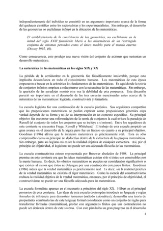 independientemente del individuo se convirtió en un argumento importante acerca de la forma
del quehacer científico entre los racionalistas y los experimentalistas. Sin embargo, el desarrollo
de las geometrías no euclidianas influyó en la ubicación de las matemáticas.

      El establecimiento de la consistencia de las geometrías, no euclidianas en la
      mitad del siglo XVlll finalmente liberó a las matemáticas de un restringido
      conjunto de axiomas pensados como el único modelo para el mundo externo
      (Dossey 1992, 40).

Como consecuencia, esto produjo una nueva visión del conjunto de axiomas que sustentan un
desarrollo matemático.

La naturaleza de las matemáticas en los siglos XIX y XX

La pérdida de la certidumbre en la geometría fue filosóficamente intolerable, porque esto
implicaba desconfianza en todo el conocimiento humano. Los matemáticos de esta época
empezaron a buscar en la aritmética los fundamentos de las matemáticas. Es aquí donde la teoría
de conjuntos infinitos empieza a relacionarse con la naturaleza de las matemáticas. Sin embargo,
la aparición de las paradojas mostró otra vez la debilidad de esta propuesta. Esta discusión
pareció ser importante en el desarrollo de las tres escuelas mencionadas antes acerca de la
naturaleza de las matemáticas: logicista, constructivista y formalista.

La escuela logicista fue una continuación de la escuela platónica. Sus seguidores compartían
que las proposiciones matemáticas se podían expresar como proposiciones generales cuya
verdad depende de su forma y no de su interpretación en un contexto específico. Su principal
objetivo fue encontrar una reformulación de la teoría de conjuntos la cual evitara la paradoja de
Russell (el conjunto de todos los conjuntos que se incluye a sí mismo). Entre los seguidores de
esta corriente se encuentra Frege, Russell y Whitehead. El trabajo de esta escuela propició un
gran avance en el desarrollo de la lógica pero fue un fracaso en cuanto a su principal objetivo.
Goodman (1986) afirma que la intuición matemática es prácticamente real. Esta es sólo
comprensible como un principio no deductivo dentro de la estructura de las propias matemáticas.
Sin embargo, para los logistas no existe la realidad objetiva de cualquier estructura. Así, por el
principio de objetividad, el logicismo no puede ser una adecuada filosofía de las matemáticas.

La escuela constructivista estuvo representada por Brouwer alrededor de 1908. La principal
premisa en esta corriente era que las ideas matemáticas existen sólo si éstas son construibles por
la mente humana. Es decir, los objetos matemáticos no pueden ser considerados significativos o
que existen al menos que éstos se obtengan por una construcción con pasos finitos. Goodman
(1986) indica que la verdad matemática es prácticamente real. Es decir, sin la realidad práctica
de la verdad matemática no existiría el rigor matemático. Como la esencia del constructivismo
rechaza la realidad objetiva de la verdad matemática, entonces, por el principio de objetividad, el
constructivismo no puede ser una filosofía adecuada para las matemáticas.

La escuela formalista aparece en el escenario a principios del siglo XX. Hilbert es el principal
promotor de esta corriente. Las ideas de esta escuela contemplan introducir un lenguaje y reglas
formales de inferencia para demostrar teoremas (método axiomático), desarrollar una teoría de
propiedades combinatorias de este lenguaje formal considerado como un conjunto de reglas para
transformar fórmulas (matemáticas), probar con argumentos finitos que una contradicción no
puede ser derivada dentro de este sistema. Con este plan hubo un gran progreso en el desarrollo
                                                                                                  4
 