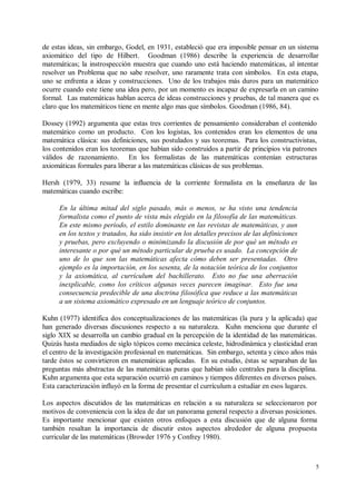 de estas ideas, sin embargo, Godel, en 1931, estableció que era imposible pensar en un sistema
axiomático del tipo de Hilbert. Goodman (1986) describe la experiencia de desarrollar
matemáticas; la instrospección muestra que cuando uno está haciendo matemáticas, al intentar
resolver un Problema que no sabe resolver, uno raramente trata con símbolos. En esta etapa,
uno se enfrenta a ideas y construcciones. Uno de los trabajos más duros para un matemático
ocurre cuando este tiene una idea pero, por un momento es incapaz de expresarla en un camino
formal. Las matemáticas hablan acerca de ideas construcciones y pruebas, de tal manera que es
claro que los matemáticos tiene en mente algo mas que símbolos. Goodman (1986, 84).

Dossey (1992) argumenta que estas tres corrientes de pensamiento consideraban el contenido
matemático como un producto. Con los logistas, los contenidos eran los elementos de una
matemática clásica: sus definiciones, sus postulados y sus teoremas. Para los constructivistas,
los contenidos eran los teoremas que habían sido construidos a partir de principios vía patrones
válidos de razonamiento. En los formalistas de las matemáticas contenían estructuras
axiomáticas formales para liberar a las matemáticas clásicas de sus problemas.

Hersh (1979, 33) resume la influencia de la corriente formalista en la enseñanza de las
matemáticas cuando escribe:

     En la última mitad del siglo pasado, más o menos, se ha visto una tendencia
     formalista como el punto de vista más elegido en la filosofía de las matemáticas.
     En este mismo período, el estilo dominante en las revistas de matemáticas, y aun
     en los textos y tratados, ha sido insistir en los detalles precisos de las definiciones
     y pruebas, pero excluyendo o minimizando la discusión de por qué un método es
     interesante o por qué un método particular de prueba es usado. La concepción de
     uno de lo que son las matemáticas afecta cómo deben ser presentadas. Otro
     ejemplo es la importación, en los sesenta, de la notación teórica de los conjuntos
     y la axiomática, al currículum del bachillerato. Esto no fue una aberración
     inexplicable, como los críticos algunas veces parecen imaginar. Esto fue una
     consecuencia predecible de una doctrina filosófica que reduce a las matemáticas
     a un sistema axiomático expresado en un lenguaje teórico de conjuntos.

Kuhn (1977) identifica dos conceptualizaciones de las matemáticas (la pura y la aplicada) que
han generado diversas discusiones respecto a su naturaleza. Kuhn menciona que durante el
siglo XIX se desarrolla un cambio gradual en la percepción de la identidad de las matemáticas.
Quizás hasta mediados de siglo tópicos como mecánica celeste, hidrodinámica y elasticidad eran
el centro de la investigación profesional en matemáticas. Sin embargo, setenta y cinco años más
tarde éstos se convirtieron en matemáticas aplicadas. En su estudio, éstas se separaban de las
preguntas más abstractas de las matemáticas puras que habían sido centrales para la disciplina.
Kuhn argumenta que esta separación ocurrió en caminos y tiempos diferentes en diversos países.
Esta caracterización influyó en la forma de presentar el currículum a estudiar en esos lugares.

Los aspectos discutidos de las matemáticas en relación a su naturaleza se seleccionaron por
motivos de conveniencia con la idea de dar un panorama general respecto a diversas posiciones.
Es importante mencionar que existen otros enfoques a esta discusión que de alguna forma
también resaltan la importancia de discutir estos aspectos alrededor de alguna propuesta
curricular de las matemáticas (Browder 1976 y Confrey 1980).



                                                                                               5
 