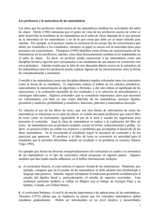 Los profesores y la naturaleza de las matemáticas

Las ideas que los profesores tienen acerca de las matemáticas moldean las actividades del salón
de clases. Hersh (1986) menciona que el punto de vista de los profesores acerca de cómo se
debe desarrollar la enseñanza de las matemáticas en el salón de clases depende de lo que piensen
de la naturaleza de las matemáticas y no de lo que crean que debe ser el mejor método para
enseñar. Por ejemplo, si el profesor asume la existencia de un cuerpo fijo de conocimientos que
deben ser trasmitidos a los estudiantes, entonces su papel se asocia con la autoridad única para
presentar ese conocimiento. Thompson (1989) identifica varias formas de caracterización de las
matemáticas en los profesores; además, estas ideas frecuentemente cambian al ser implantadas en
el salón de clases. Es decir, un profesor puede caracterizar a las matemáticas como una
disciplina formal y rigorista pero presentarlas a sus estudiantes de una manera no consistente con
estos principios. Además resalta que la falta de una discusión abierta acerca de la naturaleza de
las matemáticas entre los profesores puede explicar algunas de las inconsistencias entre la forma
de conceptualizarlas y enseñarlas.

Concebir a las matemáticas como una disciplina dinámica implica reformular tanto los contenidos
como la forma de su enseñanza. Es importante reducir el énfasis de los cálculos aritméticos,
especialmente la memorización de algoritmos o fórmulas, y dar más énfasis al significado de las
operaciones, a la evaluación razonable de los resultados y a la selección de procedimientos y
estrategias adecuadas. Algunos contenidos que se consideran importantes, pero que necesitan
ser reformulados con base en una visión diferente de las matemáticas, incluyen álgebra,
geometría y medición, probabilidad y estadística, funciones, patrones y matemáticas discretas.

En relación al uso de los libros de texto, que son otra fuente de información de cómo las
matemáticas se relacionan en el salón de clases, es común encontrar profesores que usan el libro
de texto como un instrumento siguiéndolo al pie de la letra y usando las sugerencias para
presentar el contenido. Aquí la clase de matemáticas se reduce a la explicación del libro de
texto; las matemáticas son un producto acabado, escrito en forma coherentemente y pulida. Es
decir, en general el libro no exhibe los tropiezos o problemas que acompañan el desarrollo de las
ideas matemáticas. Se le recomienda al estudiante seguir la secuencia de contenido y de los
ejercicios que aparecen. El profesor y el libro de texto se convierten en autoridad para el
estudiante que le permiten determinar cuándo un resultado o un problema es correcto (Santos
Trigo 1992).

Un ejemplo que ilustra las diversas conceptualizaciones del currículum en cuanto a la naturaleza
de las matemáticas es el tipo de currículum oficial propuesto en algunos países. Algunos
modelos que han tenido mucha influencia, en el ámbito internacional, incluyen:

a. el currículum francés, el cual enfatiza el aspecto formal de las matemáticas. Diudonné, por
   ejemplo, comparte que en el estudio de las matemáticas se debe adoptar una terminología y
   lenguaje más precisos. Además, sugiere reemplazar la tradicional geometría euclidiana por el
   estudio del álgebra lineal y, particularmente, el estudio de espacios vectoriales. Esta
   tendencia curricular también se refleja en Bélgica con el trabajo de Georges Papy y en
   Quebec, Canadá, con Zoltan Dienes.

b. el currículum británico, el cual le da mucha importancia a las aplicaciones de las matemáticas.
Thwartes (1972) afirma que en Inglaterra se piensa que los conceptos matemáticos deben
estudiarse gradualmente. Deben ser introducidos en un nivel intuitivo y desarrollados
                                                                                                7
 