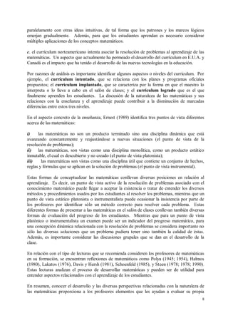 paralelamente con otras ideas intuitivas, de tal forma que los patrones y los marcos lógicos
emerjan gradualmente. Además, para que los estudiantes aprendan es necesario considerar
múltiples aplicaciones de los conceptos matemáticos.

c. el currículum norteamericano intenta asociar la resolución de problemas al aprendizaje de las
matemáticas. Un aspecto que actualmente ha permeado el desarrollo del currículum en E.U.A. y
Canadá es el impacto que ha tenido el desarrollo de las nuevas tecnologías en la educación.

Por razones de análisis es importante identificar algunos aspectos o niveles del currículum. Por
ejemplo, el currículum intentado, que se relaciona con los planes y programas oficiales
propuestos; el currículum implantado, que se caracteriza por la forma en que el maestro lo
interpreta o lo lleva a cabo en el salón de clases; y el currículum logrado que es el que
finalmente aprenden los estudiantes. La discusión de la naturaleza de las matemáticas y sus
relaciones con la enseñanza y el aprendizaje puede contribuir a la disminución de marcadas
diferencias entre estos tres niveles.

En el aspecto concreto de la enseñanza, Ernest (1989) identifica tres puntos de vista diferentes
acerca de las matemáticas:

i)    las matemáticas no son un producto terminado sino una disciplina dinámica que está
avanzando constantemente y reajustándose a nuevas situaciones (el punto de vista de la
resolución de problemas);
ii)   las matemáticas, son vistas como una disciplina monolítica, como un producto estático
inmutable, el cual es descubierto y no creado (el punto de vista platonista);
iii)    las matemáticas son vistas como una disciplina útil que contiene un conjunto de hechos,
reglas y fórmulas que se aplican en la solución de problemas (el punto de vista instrumental).

Estas formas de conceptualizar las matemáticas conllevan diversas posiciones en relación al
aprendizaje. Es decir, un punto de vista activo de la resolución de problemas asociado con el
conocimiento matemático puede llegar a aceptar la existencia o tratar de entender los diversos
métodos y procedimientos usados por los estudiantes al resolver los problemas, mientras que un
punto de vista estático platonista o instrumentalista puede ocasionar la insistencia por parte de
los profesores por identificar sólo un método correcto para resolver cada problema. Estas
diferentes formas de presentar a las matemáticas en el salón de clases conllevan también diversas
formas de evaluación del progreso de los estudiantes. Mientras que para un punto de vista
platónico o instrumentalista un examen puede ser un indicador del progreso matemático, para
una concepción dinámica relacionada con la resolución de problemas se considera importante no
sólo las diversas soluciones que un problema pudiera tener sino también la calidad de éstas.
Además, es importante considerar las discusiones grupales que se dan en el desarrollo de la
clase.

En relación con el tipo de lecturas que se recomienda consideren los profesores de matemáticas
en su formación, se encuentran reflexiones de matemáticos como Polya (1945; 1954), Halmos
(1980), Lakatos (1976), Davis y Hersh (1981), Schoenfeld (1985), y Steen (1978; 1978; 1990).
Estas lecturas analizan el proceso de desarrollar matemáticas y pueden ser de utilidad para
entender aspectos relacionados con el aprendizaje de los estudiantes.

En resumen, conocer el desarrollo y las diversas perspectivas relacionadas con la naturaleza de
las matemáticas proporciona a los profesores elementos que les ayudan a evaluar su propia
                                                                                               8
 