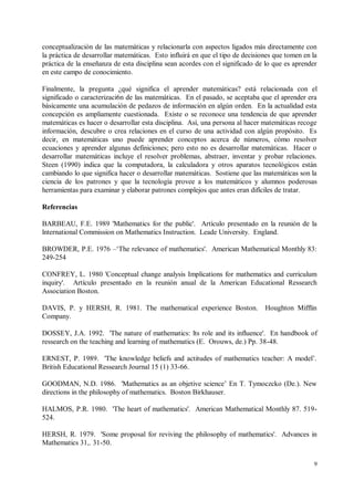 conceptualización de las matemáticas y relacionarla con aspectos ligados más directamente con
la práctica de desarrollar matemáticas. Esto influirá en que el tipo de decisiones que tomen en la
práctica de la enseñanza de esta disciplina sean acordes con el significado de lo que es aprender
en este campo de conocimiento.

Finalmente, la pregunta ¿qué significa el aprender matemáticas? está relacionada con el
significado o caracterizaci6n de las matemáticas. En el pasado, se aceptaba que el aprender era
básicamente una acumulación de pedazos de información en algún orden. En la actualidad esta
concepción es ampliamente cuestionada. Existe o se reconoce una tendencia de que aprender
matemáticas es hacer o desarrollar esta disciplina. Así, una persona al hacer matemáticas recoge
información, descubre o crea relaciones en el curso de una actividad con algún propósito. Es
decir, en matemáticas uno puede aprender conceptos acerca de números, cómo resolver
ecuaciones y aprender algunas definiciones; pero esto no es desarrollar matemáticas. Hacer o
desarrollar matemáticas incluye el resolver problemas, abstraer, inventar y probar relaciones.
Steen (1990) indica que la computadora, la calculadora y otros aparatos tecnológicos están
cambiando lo que significa hacer o desarrollar matemáticas. Sostiene que las matemáticas son la
ciencia de los patrones y que la tecnología provee a los matemáticos y alumnos poderosas
herramientas para examinar y elaborar patrones complejos que antes eran difíciles de tratar.

Referencias

BARBEAU, F.E. 1989 'Mathematics for the public'. Artículo presentado en la reunión de la
lnternational Commission on Mathematics Instruction. Leade University. England.

BROWDER, P.E. 1976 –‘The relevance of mathematics'. American Mathematical Monthly 83:
249-254

CONFREY, L. 1980 'Conceptual change analysis Implications for mathematics and curriculum
inquiry'. Artículo presentado en la reunión anual de la American Educational Ressearch
Association Boston.

DAVIS, P. y HERSH, R. 1981. The mathematical experience Boston.                Houghton Mifflin
Company.

DOSSEY, J.A. 1992. 'The nature of mathematics: lts role and its influence'. En handbook of
ressearch on the teaching and learning of mathematics (E. Orouws, de.) Pp. 38-48.

ERNEST, P. 1989. 'The knowledge beliefs and actitudes of mathematics teacher: A model’.
British Educational Ressearch Journal 15 (1) 33-66.

GOODMAN, N.D. 1986. 'Mathematics as an objetive science’ En T. Tymoczcko (De.). New
directions in the philosophy of mathematics. Boston Birkhauser.

HALMOS, P.R. 1980. 'The heart of mathematics'. American Mathematical Monthly 87. 519-
524.

HERSH, R. 1979. 'Some proposal for reviving the philosophy of mathematics'. Advances in
Mathematics 31,. 31-50.

                                                                                                 9
 