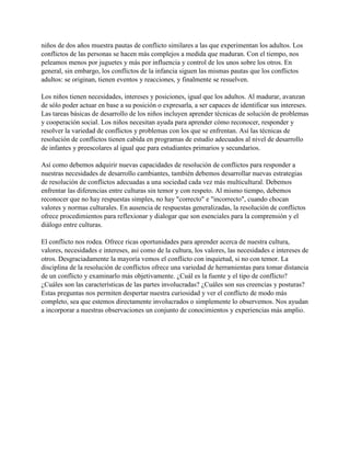 niños de dos años muestra pautas de conflicto similares a las que experimentan los adultos. Los
conflictos de las personas se hacen más complejos a medida que maduran. Con el tiempo, nos
peleamos menos por juguetes y más por influencia y control de los unos sobre los otros. En
general, sin embargo, los conflictos de la infancia siguen las mismas pautas que los conflictos
adultos: se originan, tienen eventos y reacciones, y finalmente se resuelven.
Los niños tienen necesidades, intereses y posiciones, igual que los adultos. Al madurar, avanzan
de sólo poder actuar en base a su posición o expresarla, a ser capaces de identificar sus intereses.
Las tareas básicas de desarrollo de los niños incluyen aprender técnicas de solución de problemas
y cooperación social. Los niños necesitan ayuda para aprender cómo reconocer, responder y
resolver la variedad de conflictos y problemas con los que se enfrentan. Así las técnicas de
resolución de conflictos tienen cabida en programas de estudio adecuados al nivel de desarrollo
de infantes y preescolares al igual que para estudiantes primarios y secundarios.
Así como debemos adquirir nuevas capacidades de resolución de conflictos para responder a
nuestras necesidades de desarrollo cambiantes, también debemos desarrollar nuevas estrategias
de resolución de conflictos adecuadas a una sociedad cada vez más multicultural. Debemos
enfrentar las diferencias entre culturas sin temor y con respeto. Al mismo tiempo, debemos
reconocer que no hay respuestas simples, no hay "correcto" e "incorrecto", cuando chocan
valores y normas culturales. En ausencia de respuestas generalizadas, la resolución de conflictos
ofrece procedimientos para reflexionar y dialogar que son esenciales para la comprensión y el
diálogo entre culturas.
El conflicto nos rodea. Ofrece ricas oportunidades para aprender acerca de nuestra cultura,
valores, necesidades e intereses, así como de la cultura, los valores, las necesidades e intereses de
otros. Desgraciadamente la mayoría vemos el conflicto con inquietud, si no con temor. La
disciplina de la resolución de conflictos ofrece una variedad de herramientas para tomar distancia
de un conflicto y examinarlo más objetivamente. ¿Cuál es la fuente y el tipo de conflicto?
¿Cuáles son las características de las partes involucradas? ¿Cuáles son sus creencias y posturas?
Estas preguntas nos permiten despertar nuestra curiosidad y ver el conflicto de modo más
completo, sea que estemos directamente involucrados o simplemente lo observemos. Nos ayudan
a incorporar a nuestras observaciones un conjunto de conocimientos y experiencias más amplio.
 