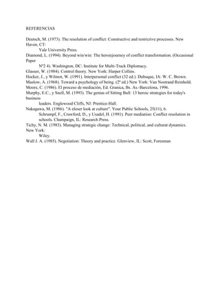 REFERENCIAS
Deutsch, M. (1973). The resolution of conflict: Constructive and restrictive processes. New
Haven, CT:
Yale University Press.
Diamond, L. (1994). Beyond win/win: The heroiejourney of conflict transformation. (Occasional
Paper
Nº2 4). Washington, DC: Institute for Multi-Track Diplomacy.
Glasser, W. (1984). Control theory. New York: Harper Collins.
Hocker, J., y Wilmot, W. (1991). Interpersonal conflict (32 ed.). Dubuque, IA: W. C. Brown.
Maslow, A. (1968). Toward a psychology of being. (2ª ed.) New York: Van Nostrand Reinhold.
Moore, C. (1986). El proceso de mediación, Ed. Granica, Bs. As.-Barcelona, 1996.
Murphy, E.C., y Snell, M. (1993). The genias of Sitting Bull: 13 heroic strategies for today's
business
leaders. Englewood Cliffs, NJ: Prentice-Hall.
Nakagawa, M. (1986). "A eloser look at culture". Your Public Schools, 25(11), 6.
Schrumpf, F., Crawford, D., y Usadel, H. (1991). Peer mediation: Conflict resolution in
schools. Champaign, IL: Research Press.
Tichy, N. M. (1983). Managing strategic change: Technical, political, and culturat dynamics.
New York:
Wiley.
Wall J. A. (1985). Negotiation: Theory and practice. Glenview, IL: Scott, Foresman
 