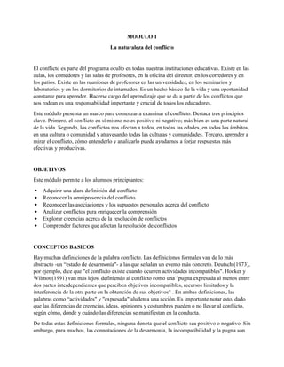MODULO 1
La naturaleza del conflicto
El conflicto es parte del programa oculto en todas nuestras instituciones educativas. Existe en las
aulas, los comedores y las salas de profesores, en la oficina del director, en los corredores y en
los patios. Existe en las reuniones de profesores en las universidades, en los seminarios y
laboratorios y en los dormitorios de internados. Es un hecho básico de la vida y una oportunidad
constante para aprender. Hacerse cargo del aprendizaje que se da a partir de los conflictos que
nos rodean es una responsabilidad importante y crucial de todos los educadores.
Este módulo presenta un marco para comenzar a examinar el conflicto. Destaca tres principios
clave. Primero, el conflicto en sí mismo no es positivo ni negativo; más bien es una parte natural
de la vida. Segundo, los conflictos nos afectan a todos, en todas las edades, en todos los ámbitos,
en una cultura o comunidad y atravesando todas las culturas y comunidades. Tercero, aprender a
mirar el conflicto, cómo entenderlo y analizarlo puede ayudarnos a forjar respuestas más
efectivas y productivas.
OBJETIVOS
Este módulo permite a los alumnos principiantes:
• Adquirir una clara definición del conflicto
• Reconocer la omnipresencia del conflicto
• Reconocer las asociaciones y los supuestos personales acerca del conflicto
• Analizar conflictos para enriquecer la comprensión
• Explorar creencias acerca de la resolución de conflictos
• Comprender factores que afectan la resolución de conflictos
CONCEPTOS BASICOS
Hay muchas definiciones de la palabra conflicto. Las definiciones formales van de lo más
abstracto -un “estado de desarmonía"- a las que señalan un evento más concreto. Deutsch (1973),
por ejemplo, dice que "el conflicto existe cuando ocurren actividades incompatibles". Hocker y
Wilmot (1991) van más lejos, definiendo al conflicto como una "pugna expresada al menos entre
dos partes interdependientes que perciben objetivos incompatibles, recursos limitados y la
interferencia de la otra parte en la obtención de sus objetivos" . En ambas definiciones, las
palabras como “actividades" y "expresada" aluden a una acción. Es importante notar esto, dado
que las diferencias de creencias, ideas, opiniones y costumbres pueden o no llevar al conflicto,
según cómo, dónde y cuándo las diferencias se manifiestan en la conducta.
De todas estas definiciones formales, ninguna denota que el conflicto sea positivo o negativo. Sin
embargo, para muchos, las connotaciones de la desarmonía, la incompatibilidad y la pugna son
 