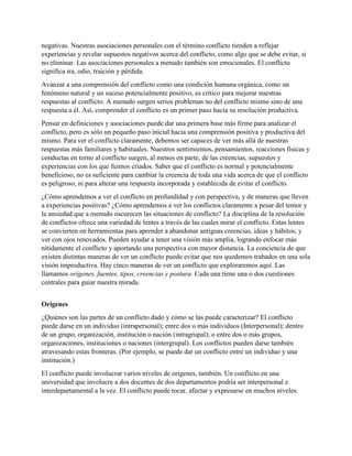 negativas. Nuestras asociaciones personales con el término conflicto tienden a reflejar
experiencias y revelar supuestos negativos acerca del conflicto, como algo que se debe evitar, si
no eliminar. Las asociaciones personales a menudo también son emocionales. El conflicto
significa ira, odio, traición y pérdida.
Avanzar a una comprensión del conflicto como una condición humana orgánica, como un
fenómeno natural y un suceso potencialmente positivo, es crítico para mejorar nuestras
respuestas al conflicto. A menudo surgen serios problemas no del conflicto mismo sino de una
respuesta a él. Así, comprender el conflicto es un primer paso hacia su resolución productiva.
Pensar en definiciones y asociaciones puede dar una primera base más firme para analizar el
conflicto, pero es sólo un pequeño paso inicial hacia una comprensión positiva y productiva del
mismo. Para ver el conflicto claramente, debemos ser capaces de ver más allá de nuestras
respuestas más familiares y habituales. Nuestros sentimientos, pensamientos, reacciones físicas y
conductas en torno al conflicto surgen, al menos en parte, de las creencias, supuestos y
experiencias con los que fuimos criados. Saber que el conflicto es normal y potencialmente
beneficioso, no es suficiente para cambiar la creencia de toda una vida acerca de que el conflicto
es peligroso, ni para alterar una respuesta incorporada y establecida de evitar el conflicto.
¿Cómo aprendemos a ver el conflicto en profundidad y con perspectiva, y de maneras que lleven
a experiencias positivas? ¿Cómo aprendemos a ver los conflictos claramente a pesar del temor y
la ansiedad que a menudo oscurecen las situaciones de conflicto? La disciplina de la resolución
de conflictos ofrece una variedad de lentes a través de las cuales mirar el conflicto. Estas lentes
se convierten en herramientas para aprender a abandonar antiguas creencias, ideas y hábitos, y
ver con ojos renovados. Pueden ayudar a tener una visión más amplia, logrando enfocar más
nítidamente el conflicto y aportando una perspectiva con mayor distancia. La conciencia de que
existen distintas maneras de ver un conflicto puede evitar que nos quedemos trabados en una sola
visión improductiva. Hay cinco maneras de ver un conflicto que exploraremos aquí. Las
llamamos orígenes, fuentes, tipos, creencias y postura. Cada una tiene una o dos cuestiones
centrales para guiar nuestra mirada.
Orígenes
¿Quiénes son las partes de un conflicto dado y cómo se las puede caracterizar? El conflicto
puede darse en un individuo (intrapersonal); entre dos o más individuos (Interpersonal); dentro
de un grupo, organización, institución o nación (intragrupal); o entre dos o más grupos,
organizaciones, instituciones o naciones (intergrupal). Los conflictos pueden darse también
atravesando estas fronteras. (Por ejemplo, se puede dar un conflicto entre un individuo y una
institución.)
El conflicto puede involucrar varios niveles de orígenes, también. Un conflicto en una
universidad que involucre a dos docentes de dos departamentos podría ser interpersonal e
interdepartamental a la vez. El conflicto puede tocar, afectar y expresarse en muchos niveles.
 