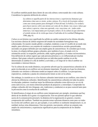 El conflicto también puede darse dentro de una sola cultura o atravesando dos o más culturas.
Considérese la siguiente definición de cultura:
La cultura es aquella parte de las interacciones y experiencias humanas que
determina cómo uno se siente, actúa y piensa. Es a través de la propia cultura
como uno sienta pautas para distinguir el bien del mal, la belleza y la verdad y
para hacer juicios sobre uno mismo así como de los demás. Las cosas e ideas que
uno valora y aprecia, cómo uno aprende, cree, reacciona, etc., todas están
inmersas y son impactadas por la propia cultura. Es la cultura la que determina
el sentido mismo de la visión que tiene el individuo de la realidad (Nakagawa,
1986, pág. 6).
Cultura es un término cuyo significado ha sufrido un cambio sustancial en las últimas décadas.
Las nociones clásicas de cultura surgieron del estudio de sociedades homogéneas muy
cohesionadas. En nuestro mundo global y complejo, tendemos a usar el vocablo de un modo más
amplio, para referirnos a un conjunto de conductas o características sociales generalizadas
asociadas con grupos definidos por una amplia gama de características. Se considera que la raza,
la etnia y la religión definen grupos culturales, pero también el sexo, el estado civil, la
orientación sexual, la ocupación, profesión, edad, región geográfica y el estatus socioeconómico.
Esta definición de cultura sugiere que cada persona pertenece a y es influenciada por muchas
culturas. Qué grupo cultural es primordial para un individuo puede cambiar en un día
determinado al cambiar él o ella de ámbito y actividad, y a lo largo de la vida al cambiar sus
necesidades e intereses básicos.
Ver la cultura de este modo dinámico, nos permite advertir que las características culturales de la
gente involucrada en un conflicto son un elemento importante. El grado en el que los elementos
culturales son similares o diferentes tendrá un impacto sobre el conflicto. Las percepciones,
expectativas, conductas y pautas de comunicación tienen su raíz en la cultura.
Sin embargo, la cuestión no es si los factores culturales intervienen en un conflicto, sino cómo lo
afectan las diferencias culturales. Identificando las características culturales de todas las partes
involucradas, podemos visualizar mejor las diferencias culturales como diferencias en vez de
como deficiencias, con menos distorsión producto de prejuicios y estereotipos. Comprender los
códigos culturales del otro (lenguaje, arte, tradiciones y conductas) es un paso esencial tanto para
la prevención como la resolución de conflictos.
Si identificamos el origen de un conflicto como interpersonal, por ejemplo, miraríamos qué hay
detrás de los detalles de la gente o la organización. Esto nos permite aplicar lo que sabemos
acerca de la comunicación personal y la dinámica de la organización en general, a nuestra
comprensión del conflicto. También nos permite tomar suficiente distancia como para ver todos
los niveles del conflicto: para ver, por ejemplo, si un conflicto es realmente interpersonal o si, en
realidad, incluye otras dimensiones. Esto nos permite, nuevamente, utilizar un conjunto más
amplio de conocimientos y experiencias significativas para la comprensión de los detalles
inmediatos.
 