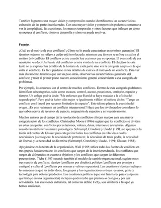 También logramos una mayor visión y comprensión cuando identificamos las características
culturales de las partes involucradas. Con una mayor visión y comprensión podemos comenzar a
ver la complejidad, las cuestiones, los marcos temporales y otros factores que influyen en cómo
se expresa el conflicto, cómo se desarrolla y cómo se puede resolver.
Fuentes
¿Cuál es el motivo de este conflicto? ¿Cómo se lo puede caracterizar en términos generales? El
término orígenes se refiere a quién está involucrado, mientras que fuentes se refiere a cuál es el
motivo del conflicto. El conflicto existe cuando hay acciones que se oponen. El contenido de esa
oposición -es decir, la fuente del conflicto- es otra visión de un conflicto. El objetivo de esta
lente no es capturar los detalles de la historia de cada parte sino ver la categoría amplia en la que
entra el conflicto. Es fácil perderse en los detalles de cuál es el motivo de un conflicto. Para ver
más claramente, tenemos que dar un paso atrás, observar las características generales del
conflicto y traer al primer plano nuestro conocimiento general concerniente a esa categoría de
problemas.
Por ejemplo, los recursos son el centro de muchos conflictos. Dentro de esta categoría podríamos
identificar subcategorías, tales como escasez, control, acceso, posesiones, territorio, espacio y
tiempo. Un colega podría decir: "Me enfurece que Harold se haya mudado a la oficina del
segundo piso". Pero podría haber sido mejor -e igualmente válido- si hubiese dicho: “Tengo un
conflicto con Harold por recursos limitados de espacio". Esto último plantea la cuestión del
origen. ¿Es este realmente un conflicto interpersonal? Hace que los involucrados consideren lo
que saben acerca de recursos de espacio, asignación de espacios y así sucesivamente.
Muchos autores en el campo de la resolución de conflictos ofrecen marcos para una mayor
categorización de los conflictos. Christopher Moore (1986) sugiere que los conflictos se dividen
en estas categorías: conflictos por relaciones, valores, datos, intereses o estructuras. Algunos
consideran útil tener un marco psicológico. Schrumpf, Crawford y Usadel (1991) se apoyan en la
teoría del control de Glasser para categorizar todos los conflictos en relación a cuatro
necesidades psicológicas: la necesidad de pertenecer, la necesidad de tener poder, la necesidad
de libertad y la necesidad de divertirse (Schrumpf, Crawford y Usadel, 1991; Glasser, 1984).
Apoyándose en la teoría de la organización, Wall (1985) ubica todas las fuentes de conflicto en
tres grupos fundamentales: los conflictos que surgen de la interdependencia, los conflictos que
surgen de diferencias en cuanto a objetivos y los conflictos que surgen de diferentes
percepciones. Tichy (1983) usando también el modelo de cambio organizacional, sugiere estos
tres centros de conflicto: técnico (conflictos por diseños), político (conflictos por premios y
castigos) y cultural (conflictos por normas y valores supuestos). Las cuestiones técnicas incluyen
las maneras en que los individuos, los grupos y las organizaciones reúnen recursos, gente y
tecnología para obtener productos. Las cuestiones políticas (que son familiares para cualquiera
que trabaje en una organización) incluyen quién recibe qué premios o castigos y por qué
actividades. Las cuestiones culturales, tal como las define Tichy, son similares a las que ya
hemos analizado.
 