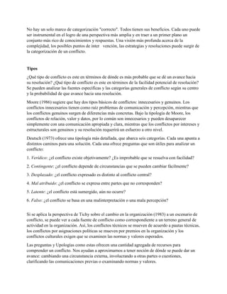 No hay un solo marco de categorización "correcto". Todos tienen sus beneficios. Cada uno puede
ser instrumental en el logro de una perspectiva más amplia y en traer a un primer plano un
conjunto más rico de conocimientos y respuestas. Una visión más profunda acerca de la
complejidad, los posibles puntos de inter vención, las estrategias y resoluciones puede surgir de
la categorización de un conflicto.
Tipos
¿Qué tipo de conflicto es este en términos de dónde es más probable que se dé un avance hacia
su resolución? ¿Qué tipo de conflicto es este en términos de la facilidad potencial de resolución?
Se pueden analizar las fuentes específicas y las categorías generales de conflicto según su centro
y la probabilidad de que avance hacia una resolución.
Moore (1986) sugiere que hay dos tipos básicos de conflictos: innecesarios y genuinos. Los
conflictos innecesarios tienen como raíz problemas de comunicación y percepción, mientras que
los conflictos genuinos surgen de diferencias más concretas. Bajo la tipología de Moore, los
conflictos de relación, valor y datos, por lo común son innecesarios y pueden desaparecer
simplemente con una comunicación apropiada y clara, mientras que los conflictos por intereses y
estructurales son genuinos y su resolución requerirá un esfuerzo a otro nivel.
Deutsch (1973) ofrece una tipología más detallada, que abarca seis categorías. Cada una apunta a
distintos caminos para una solución. Cada una ofrece preguntas que son útiles para analizar un
conflicto:
1. Verídico: ¿el conflicto existe objetivamente? ¿Es improbable que se resuelva con facilidad?
2. Contingente: ¿el conflicto depende de circunstancias que se pueden cambiar fácilmente?
3. Desplazado: ¿el conflicto expresado es distinto al conflicto central?
4. Mal atribuido: ¿el conflicto se expresa entre partes que no corresponden?
5. Latente: ¿el conflicto está sumergido, aún no ocurre?
6. Falso: ¿el conflicto se basa en una malinterpretación o una mala percepción?
Si se aplica la perspectiva de Tichy sobre el cambio en la organización (1983) a un escenario de
conflicto, se puede ver a cada fuente de conflicto como correspondiente a un terreno general de
actividad en la organización. Así, los conflictos técnicos se mueven de acuerdo a pautas técnicas,
los conflictos por asignaciones políticas se mueven por premios en la organización y los
conflictos culturales exigen que se examinen las normas y valores esperados.
Las preguntas y Upologías como estas ofrecen una cantidad agregada de recursos para
comprender un conflicto. Nos ayudan a aproximarnos a tener noción de dónde se puede dar un
avance: cambiando una circunstancia externa, involucrando a otras partes o cuestiones,
clarificando las comunicaciones previas o examinando normas y valores.
 