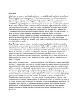 Creencias
¿Qué creen las partes en relación a los objetivos y los resultados de la resolución de conflictos?
Es decir, ¿qué piensan que puede ocurrir? La gama de alternativas de resolución aceptadas,
comprendidas o valoradas por los participantes, es un factor importante en la comprensión de
cómo se expresa y desarrolla un conflicto. Las alternativas van desde una perspectiva
competitiva, de ganar o perder, a la cooperación pura, en la que todas las partes ganan o pierden.
Cómo vemos las posibilidades de resolver conflictos a menudo depende de nuestras creencias y
actitudes sobre las relaciones, la fuerza con que nos concentramos en nuestras metas, nuestras
características personales y lo cómodos que nos sintamos con la asertividad y la agresividad.
Alguna gente sólo sabe de ira, agresión y ganar o perder. Alguna gente sólo sabe de temor y de
estar prevenido. Alguna gente tiene una variedad de respuestas que usa en distintas
circunstancias y con una variedad de resultados. Si las partes esperan sólo resultados de ganar o
perder, eso afectará, y probablemente determine, lo que pase. Saber lo que cada persona
involucrada en un conflicto cree acerca de cómo pueden terminar los conflictos, sugiere puntos y
estrategias de intervención.
Es probable que la cultura sea una variable importante, que afecte la visión de las partes del
conflicto y sus metas generales para la resolución. Puede ser útil tener alguna comprensión de
cómo las distintas culturas ven el conflicto para abordar la cuestión de qué creencias acerca del
conflicto influirán en cómo se resuelve. Conceptos culturales relativos al honor, la vergüenza, la
lealtad, la privacidad, la autoridad y la obediencia, entre otros, pueden tener una influencia
importante en lo que constituirá un resultado satisfactorio para cada parte. Lo que es una
solución en una cultura, no necesariamente es una solución en otra. Así, tanto la cultura de las
partes involucradas como la cultura del ámbito en el que se da el conflicto, tendrán influencia
sobre el resultado.
Las escuelas, las organizaciones y los grupos desarrollan culturas propias. Cada uno desarrolla y
comunica a sus miembros una visión del conflicto. Cuando una organización o un grupo es parte
de un conflicto, la cultura de esa organización o grupo es un factor importante para determinar
cómo responderá. La cultura de la organización o el grupo es un factor importante aun cuando el
conflicto sea realmente personal y entre dos individuos, pero se da dentro del grupo o la
organización. En la cultura de la escuela, por ejemplo, por lo común se entiende la resolución de
un conflicto como obediencia a una autoridad superior. Esa visión de la resolución del conflicto
puede no ser coherente con la cultura primaria, la cultura de los pares o de la familia de un
miembro de la comunidad escolar. Cuando esa persona se ve envuelta en un conflicto con la
escuela o se da un conflicto dentro del predio de la escuela, la cultura de la escuela y la visión de
la escuela acerca de cómo se resuelven los conflictos, se convierten en factores importantes. Los
educadores tienen que tener en cuenta especialmente el hecho de que la juventud tiene una
cultura propia. Definidas no sólo por la edad sino también por conductas, ropa, peinados,
lenguaje, música, las culturas juveniles incorporan sus propias actitudes y creencias a los
conflictos.
 