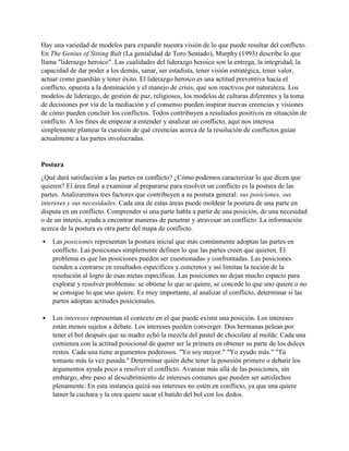 Hay una variedad de modelos para expandir nuestra visión de lo que puede resultar del conflicto.
En The Genius of Sitting Bult (La genialidad de Toro Sentado), Murphy (1993) describe lo que
llama "liderazgo heroico". Las cualidades del liderazgo heroico son la entrega, la integridad, la
capacidad de dar poder a los demás, sanar, ser estadista, tener visión estratégica, tener valor,
actuar como guardián y tener éxito. El liderazgo heroico es una actitud preventiva hacia el
conflicto, opuesta a la dominación y el manejo de crisis, que son reactivos por naturaleza. Los
modelos de liderazgo, de gestión de paz, religiosos, los modelos de culturas diferentes y la toma
de decisiones por vía de la mediación y el consenso pueden inspirar nuevas creencias y visiones
de cómo pueden concluir los conflictos. Todos contribuyen a resultados positivos en situación de
conflicto. A los fines de empezar a entender y analizar un conflicto, aquí nos interesa
simplemente plantear la cuestión de qué creencias acerca de la resolución de conflictos guían
actualmente a las partes involucradas.
Postura
¿Qué dará satisfacción a las partes en conflicto? ¿Cómo podemos caracterizar lo que dicen que
quieren? El área final a examinar al prepararse para resolver un conflicto es la postura de las
partes. Analizaremos tres factores que contribuyen a su postura general: sus posiciones, sus
intereses y sus necesidades. Cada una de estas áreas puede moldear la postura de una parte en
disputa en un conflicto. Comprender si una parte habla a partir de una posición, de una necesidad
o de un interés, ayuda a encontrar maneras de penetrar y atravesar un conflicto. La información
acerca de la postura es otra parte del mapa de conflicto.
• Las posiciones representan la postura inicial que más comúnmente adoptan las partes en
conflicto. Las posiciones simplemente definen lo que las partes creen que quieren. El
problema es que las posiciones pueden ser cuestionadas y confrontadas. Las posiciones
tienden a centrarse en resultados específicos y concretos y así limitan la noción de la
resolución al logro de esas nietas específicas. Las posiciones no dejan mucho espacio para
explorar y resolver problemas: se obtiene lo que se quiere, se concede lo que uno quiere o no
se consigue lo que uno quiere. Es muy importante, al analizar el conflicto, determinar si las
partes adoptan actitudes posicionales.
• Los intereses representan el contexto en el que puede existir una posición. Los intereses
están menos sujetos a debate. Los intereses pueden converger. Dos hermanas pelean por
tener el bol después que su madre echó la mezcla del pastel de chocolate al molde. Cada una
comienza con la actitud posicional de querer ser la primera en obtener su parte de los dulces
restos. Cada una tiene argumentos poderosos. "Yo soy mayor." "Yo ayudo más." "Tú
tomaste más la vez pasada." Determinar quién debe tener la posesión primero o debatir los
argumentos ayuda poco a resolver el conflicto. Avanzar más allá de las posiciones, sin
embargo, abre paso al descubrimiento de intereses comunes que pueden ser satisfechos
plenamente. En esta instancia quizá sus intereses no estén en conflicto, ya que una quiere
lamer la cuchara y la otra quiere sacar el batido del bol con los dedos.
 