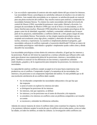 • Las necesidades representan el contexto aún más amplio dentro del que existen los intereses.
Las necesidades físicas y psicológicas no satisfechas subyacen en muchos si no en todos los
conflictos. Aun cuando tales necesidades no se expresen, su satisfacción puede ser esencial
para una plena resolución del conflicto. Hay muchos marcos para analizar y comprender las
necesidades humanas básicas. Ya citamos las cuatro necesidades derivadas de la teoría de
control de Glasser (1984): necesidad de pertenecer, tener poder, libertad y diversión. La
jerarquía de necesidades de Maslow (1968) que van de lo físico a lo trascendente, es otro
marco familiar para muchos. Diamond (1994) identifica las necesidades psicológicas de los
grupos como las de identidad, seguridad, vitalidad y comunidad, señalando que la mayor
parte de los prejuicios, malentendidos y conflictos dentro de y entre grupos surgen de estas
cuatro necesidades básicas. Nuevamente, no hay ningún esquema psicológico que sea
aceptado universalmente como algo pleno, completo y abarcador de todas las culturas,
teorías, creencias y experiencias. La cuestión es simplemente plantear la pregunta: ¿qué
necesidades subyacen al conflicto expresado y la posición identificada? Utilizar un marco de
necesidades psicológicas -individuales o grupales- simplemente ayuda a saber cómo y dónde
descubrir las necesidades.
Las necesidades psicológicas existen dentro de contextos culturales, al igual que los intereses y
las posiciones. Puede ser útil mirar las expectativas y normas culturales que influyen sobre cada
parte para alcanzar una comprensión plena de las posiciones, intereses y necesidades de esa
parte. También es esencial ver las diferencias en esas normas y expectativas culturales
(individuales, grupales y de la organización) para interpretar las posiciones, los intereses o las
necesidades.
La capacidad de analizar conflictos cumple un papel en el avance hacia experiencias más
productivas con el conflicto. Comprender el papel y la naturaleza de las necesidades, los
intereses y las posiciones es un componente importante del análisis. Es más probable que se dé
una resolución satisfactoria de un conflicto dado cuando:
• los involucrados comprenden las necesidades subyacentes a las que hay que
dar respuesta
• se pone el centro en explorar los intereses de todos
• se distinguen las posiciones de los intereses
• los intereses, más que suponerse, se definen
• los intereses y no las posiciones son el centro de discusión y de respuesta
• se considera a los intereses en conflicto como un problema compartido a ser resuelto
en común
• se reconocen y entienden las diferencias culturales.
Además de conocer maneras de mirar el conflicto (tales como examinar los orígenes, las fuentes
y las posturas), debemos aceptar la noción de que el conflicto está en todas partes, existe en todas
las edades, en todos los ámbitos, en todas las culturas. La investigación sobre conflictos con
 