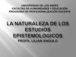 UNIVERSIDAD DE LOS ANDES FACULTAD DE HUMANIDADES Y EDUCACIÓN PROGRAMA DE PROFESIONALIZACIÓN DOCENTE la naturaleza de los estudios epistemológicosProfa. Lilianangulo 