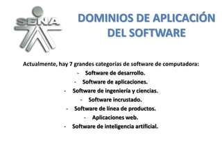 DOMINIOS DE APLICACIÓN
                        DEL SOFTWARE

Actualmente, hay 7 grandes categorías de software de computadora:
                    - Software de desarrollo.
                   - Software de aplicaciones.
               - Software de ingeniería y ciencias.
                     - Software incrustado.
                - Software de línea de productos.
                       - Aplicaciones web.
               - Software de inteligencia artificial.
 