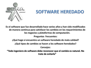 SOFTWARE HEREDADO

Es el software que fue desarrollado hace varios años y han sido modificados
   de manera continua para satisfacer los cambios en los requerimientos de
                  los negocios y plataformas de computación.
                           Preguntas frecuentes:
       ¿Qué hago si encuentro un software heredado de mala calidad?
          ¿Qué tipos de cambios se hacen a los software heredados?
                                  Consejos:
 “Todo ingeniero de software debe reconocer que el cambio es natural. No
                                trate de evitarlo”
 