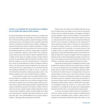 13
Interés y actualidad de la perspectiva ecológica
en el estudio del espacio libre urbano
El impacto del paradigma del desarrollo sostenible en la sociedad actual
parece fuera de toda duda, siendo observable a muy distintos niveles (polí-
tico e institucional, científico y académico, social). Sin embargo, es necesario
reconocer que existe una cierta distancia entre la aceptación generalizada
del discurso sostenibilista y la aplicación real de medidas y estrategias ver-
daderamente eficaces para alcanzar los objetivos perseguidos. En el plano
de la sostenibilidad urbana, este distanciamiento entre discurso y práctica
es especialmente patente, aun cuando las ciudades juegan un papel deci-
sivo en la problemática ambiental a escala mundial. Como es sabido, los
sistemas urbanos actúan como fuente de impactos ambientales de alcan-
ce global; al mismo tiempo, las ciudades constituyen sumideros donde se
concentran las externalidades ambientales derivadas de la alteración de las
dinámicas ecológicas por parte de la actividad humana. Si consideramos
que, a día de hoy, aproximadamente la mitad de la población mundial es
urbana, y que este porcentaje continuará elevándose en las próximas dé-
cadas, parece claro que es urgente disponer de un conocimiento profundo
de los problemas ambientales de la ciudad, así como de un conjunto de
instrumentos eficaces de gestión y ordenación que ayuden a mejorar tanto
el balance ecológico urbano como la calidad de vida de los ciudadanos.
En este contexto, el análisis de la funcionalidad ambiental del es-
pacio libre adquiere un indudable interés, no exento además de un cierto
carácter novedoso. Se puede afirmar que la dimensión ecológica del fenó-
meno urbano en general, y de las zonas verdes y espacios abiertos en parti-
cular, ha sido un aspecto tradicionalmente ignorado o marginado dentro del
campo de la planificación y gestión de las ciudades. En el plano científico, el
interés por este tema se puede considerar también relativamente reciente;
a pesar de existir antecedentes notables, el estudio ecológico de la ciudad
no ha experimentado un verdadero auge hasta la década de los setenta
del pasado siglo, a partir fundamentalmente de las iniciativas ligadas al
Proyecto 11 del programa Man and Biosphere de la UNESCO.
Desde entonces, esta materia ha sido abordada sobre todo por par-
te de la ecología urbana, pero también por otras ramas del conocimiento
científico como son la ecología del paisaje, la climatología, la hidrología o
la química ambiental. Cada una de estas disciplinas se ha preocupado de
forma específica por aquella dimensión del ecosistema urbano más cercana
a su campo de conocimiento concreto, ya sea la composición y distribución
de la flora y la fauna urbanas, la configuración de unas características cli-
máticas específicas del medio urbano, la incidencia de la urbanización en
los procesos hidrológicos naturales o la circulación de contaminantes en
la atmósfera urbana. Esto ha conducido a una situación actual en la que
es posible encontrar una amplia variedad de aproximaciones diferentes y
fragmentarias al estudio del medio ambiente urbano y de la dimensión eco-
lógica del espacio libre. A pesar del innegable interés de las aportaciones
derivadas de cada una de estas aproximaciones parciales, es necesario reco-
nocer el serio handicap que supone tanto la dispersión de las fuentes como
la falta de un tratamiento unitario y global de esta materia de estudio.
Lógicamente,en el plano práctico y metodológico se observa un claro
paralelismo con respecto a lo indicado acerca del plano teórico: actualmen-
te, son escasos los proyectos que, con una perspectiva integradora y global,
intentan afrontar el análisis de la dimensión ecológica del espacio urbano.
No obstante, en los últimos tiempos se ha podido percibir, al menos en el
contexto europeo, un cierto avance en este sentido, sobre todo a raíz del
desarrollo de la iniciativa en red Greencluster, orientada a aunar el esfuerzo
de diferentes grupos de investigación trasnacionales para profundizar en
este campo de estudio y aplicar los resultados obtenidos a la planificación
de diferentes ciudades europeas. Tampoco es posible obviar otras propues-
tas metodológicas recientes que, aunque con un menor alcance, vienen
contribuyendo a la consolidación de una aproximación ecológica global al
tratamiento del medio urbano y, más específicamente, del espacio libre.
La presente obra pretende integrarse dentro de esta tendencia re-
ciente en el contexto científico europeo y, mediante el establecimiento de
un marco teórico y metodológico unitario, contribuir a mejorar nuestro co-
nocimiento de la dimensión ambiental del espacio libre urbano. La tesis
Introducción
 