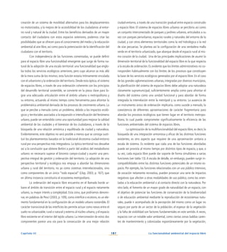 107
Capítulo III La funcionalidad ambiental del espacio libre
creación de un sistema de movilidad alternativo para los desplazamientos
no motorizados, y la mejora de la accesibilidad de los ciudadanos al entor-
no rural y natural de la ciudad. Entre los beneficios derivados de un mayor
contacto del ciudadano con estos espacios exteriores, podemos citar las
posibilidades que se ofrecen para el conocimiento del medio y la educación
ambiental al aire libre, así como para la potenciación de la identificación del
ciudadano con el territorio.
Con independencia de las funciones comentadas, se puede definir
para el espacio libre una funcionalidad emergente que surge de forma na-
tural de la adopción de una escala territorial: una funcionalidad que englo-
ba todos los servicios ecológicos anteriores, pero cuyo alcance va más allá
de la mera suma de los mismos; esta función estaría íntimamente vinculada
con el urbanismo y la ordenación del territorio. Desde esta óptica, el sistema
de espacios libres, a través de una ordenación coherente con los principios
del desarrollo territorial sostenible, se convierte en la pieza clave para lo-
grar una adecuada articulación entre el ámbito urbano o metropolitano y
su entorno, actuando al mismo tiempo como herramienta para afrontar la
problemática ambiental derivada de los procesos de crecimiento urbano. Lo
que se percibe a menudo como un problema, debido a los impactos ecoló-
gicos y territoriales asociados a la expansión e intensificación del fenómeno
urbano, puede ser entendido como una oportunidad para mejorar la calidad
ambiental de las ciudades y el bienestar de los ciudadanos, a través de la
búsqueda de una relación armónica y equilibrada de ciudad y naturaleza.
Evidentemente, este objetivo no será posible a menos que se consiga susti-
tuir los planteamientos basados en la tradicional dicotomía ciudad-entorno
rural por una perspectiva más integradora. La óptica territorial nos devuelve
así a la conclusión que obtiene Bettini a partir del análisis del metabolismo
urbano: es necesario superar el binomio campo-ciudad y asumir una pers-
pectiva integral de gestión y ordenación del territorio. La adopción de una
perspectiva territorial y ecológica nos empuja a abordar las dimensiones
urbana y rural del territorio, no ya como sistemas interrelacionados, sino
como componentes de un único “todo espacial” (Llop, 2003, p. 167), que
en última instancia constituiría el ecosistema metropolitano.
La ordenación del espacio libre encuentra en el llamado borde ur-
bano el ámbito de transición entre el espacio rural y el espacio netamente
urbano, su mayor interés y complejidad. Esta zona, que podríamos denomi-
nar, en palabras de Pesci (2003, p. 109), como interficie o ecotono, es un ele-
mento fundamental en la configuración de un modelo urbano sostenible. El
carácter transicional de las interficies les permite actuar como nexos entre el
suelo no urbanizable, rural o natural y externo al núcleo urbano, y el espacio
libre existente en el interior del tejido urbano. La interconexión de estos dos
componentes parece una vía para la consecución de una mejor relación
ciudad-entorno, a través de una transición gradual entre espacio construido
y espacio libre. El sistema de espacios libres urbanos se percibiría así como
un conjunto interconectado de parques y jardines urbanos, articulados a su
vez con parques periurbanos, espacios rurales y naturales del entorno de la
ciudad, y con otros elementos territoriales como la red hidrológica o la red
de vías pecuarias. Se plantea así la configuración de una verdadera malla
verde en el territorio urbanizado, que abarque desde el espacio rural al mis-
mo corazón de la ciudad. Una de las principales implicaciones de asumir la
dimensión territorial de la funcionalidad del espacio libre es la que respecta
a la escala de ordenación. Es evidente que los límites administrativos no co-
rresponden habitualmente con los límites de los procesos que constituyen
la base de los servicios ecológicos generados por el espacio libre. En el caso
de las grandes aglomeraciones urbanas, integradas por diversos municipios,
la planificación del sistema de espacios libres debe adoptar una naturaleza
claramente supramunicipal, suficientemente amplia como para afrontar el
diseño del sistema como una unidad funcional y para abordar de forma
integrada la interrelación entre la metrópoli y su entorno. La ausencia de
un instrumento único de ordenación implicaría, como sucede a menudo, la
coexistencia de diferentes aproximaciones de carácter fragmentario para
abordar los procesos ecológicos que tienen lugar en el territorio metropo-
litano, lo cual puede comprometer significativamente la eficiencia de las
funciones ambientales del sistema de espacios libres.
La optimización de la multifuncionalidad del espacio libre, es decir, la
búsqueda de una integración armoniosa y eficaz de las distintas funciones
existentes, es otro aspecto que requiere de una aproximación unitaria a
escala de sistema. Es evidente que cada una de las funciones abordadas
puede ser provista al mismo tiempo por distintos tipos de espacio, y que, a
su vez, cada espacio libre puede dar soporte de forma simultánea a varias
funciones (ver tabla 13).A escala de detalle, sin embargo, pueden surgir in-
compatibilidades entre las distintas funciones potenciales de un mismo es-
pacio. Por ejemplo, las funciones relacionadas con un uso público intensivo,
de vocación netamente recreativa, pueden provocar una serie de impactos
negativos que afecten a otras modalidades de uso público, como las orien-
tadas a la educación ambiental o al contacto directo con la naturaleza. Por
otro lado, el fomento de un mayor grado de naturalidad de un espacio, con
el objetivo de potenciar las funciones de conservación de la biodiversidad
o de educación ambiental mediante la reproducción de ecosistemas natu-
rales, puede ir acompañado de la percepción del mismo como un lugar no
seguro por parte de un sector de la población; el espesor de la vegetación
y la falta de visibilidad son factores fundamentales en este sentido.A veces,
espacios con un notable valor ambiental, como ciertas zonas baldías caren-
tes de mantenimiento y colonizadas espontáneamente por la vegetación,
 