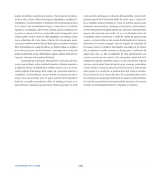110
La naturaleza en la ciudad
pueden no satisfacer las preferencias estéticas y funcionales de los habitan-
tes de la urbe, y acabar incluso como espacios degradados o vertederos in-
controlados. En ciertos contextos, la integración de corredores para la fauna
en el sistema verde urbano puede dar lugar a la aparición en la ciudad de
especies, si no peligrosas, cuanto menos molestas para los ciudadanos. Por
su parte, las especies autóctonas, propias del contexto biogeográfico de la
ciudad, pueden resultar no ser las mejor adaptadas a las adversas condi-
ciones ambientales del centro urbano. A la vista de estos ejemplos, parece
claro que la multifuncionalidad a la que debe aspirar un sistema de espacios
libres metropolitano no puede ser más que un objetivo global, no exigible a
escala de espacio sino a escala de sistema. La estrategia de naturalización
progresiva del medio urbano defendida por algunos autores debe tener en
cuenta en todo caso esta importante limitación.
La búsqueda de una relación adecuada entre la estructura del siste-
ma de espacios libres y su funcionalidad ambiental no debería responder a
la aplicación estricta de determinados modelos teóricos, sino a un conoci-
miento profundo de la ecología de la ciudad y de su expresión espacial. La
complejidad y la diversidad que caracteriza tanto a los procesos de urbani-
zación, como a los territorios sobre los que se asientan, hacen imposible el
diseño de un modelo universalmente válido. Sin embargo, al menos en un
plano abstracto, hay algunas aproximaciones teóricas que pueden ser útiles
como punto de partida para la ordenación del espacio libre y para la confi-
guración espacial de la multifuncionalidad. En primer lugar, la consecución
de un verdadero sistema integrado, en el que los distintos espacios estén
físicamente interconectados y mantengan una relación de carácter jerárqui-
co entre ellos, parece ser la opción óptima para potenciar el funcionamiento
orgánico del conjunto de zonas verdes. Por otro lado, el establecimiento de
un gradiente urbano-rural-natural a través del sistema de espacios libres
supone, en principio, la forma más racional de distribución de las funciones,
implicando una variación progresiva tanto en el grado de naturalidad de
los espacios como en el grado de intensidad de uso público de los mismos
(ver, por ejemplo, el modelo propuesto por Hough para la clasificación del
espacio libre, cap. I, p. 48). La adaptación de estas aproximaciones a la
casuística concreta de una ciudad o área metropolitana dependerá de la
configuración específica del tejido urbano, fruto de una evolución histórica
y de unos condicionantes físicos del medio que, en ocasiones, pueden llegar
a hacer inviable o ineficaz la aplicación de criterios como la interconexión
entre espacios o la creación de un gradiente funcional. Como se ha indica-
do, la planificación de un sistema debe partir de un profundo análisis previo
de la configuración espacial y la dinámica de los espacios verdes existentes,
así como del reconocimiento de las oportunidades asociadas a los recursos
naturales y territoriales potencialmente integrables en el sistema.
 