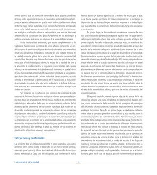 14
La naturaleza en la ciudad
central sobre la que se asienta el contenido de estas páginas puede ser
definida en los siguientes términos: el espacio libre, entendido como el con-
junto de espacios abiertos en los que la matriz biofísica del territorio aflora
de forma más o menos inalterada en un contexto fuertemente antropizado
como es la ciudad, aporta, a través del mantenimiento de ciertos proce-
sos ecológicos en el tejido urbano o metropolitano, una serie de funciones
ambientales que constituyen una pieza fundamental en las estrategias y
políticas orientadas a alcanzar los objetivos de la sostenibilidad urbana.
Dicha funcionalidad ambiental, que resulta complementaria a la
tradicional función social y estética del verde urbano, comprende un am-
plio conjunto de servicios ecológicos de distinta naturaleza que, entendidos
desde una perspectiva integradora, redundan en una notable mejora de
la calidad ambiental global de la urbe. Así, esta dimensión ambiental del
espacio libre abarcaría muy diversas funciones, entre las que destacan las
vinculadas al ciclo hidrológico urbano, la mejora de la calidad del aire y
la absorción de contaminantes, la regulación microclimática del espacio
urbano, o el mantenimiento de la biodiversidad.Asimismo, se puede hablar
de una funcionalidad ambiental del espacio libre vinculada al uso público,
que deriva directamente del carácter natural de ciertos espacios; en este
sentido, se entiende que la potencialidad de un espacio para la realización
de actividades vinculadas a la educación ambiental o al disfrute de los va-
lores naturales está directamente relacionada con la calidad ecológica del
ámbito en cuestión.
Sin embargo, no es suficiente con reconocer la existencia de este
conjunto de funciones: los servicios ecológicos urbanos que aporta el espa-
cio libre deben ser analizados de forma eficaz a través de los instrumentos
metodológicos adecuados, dado que, sin un conocimiento profundo de los
procesos que los sostienen y de los factores específicos que inciden en su
desarrollo, resultará imposible su potenciación a través de las estrategias
de ordenación adecuadas. Es también fundamental cuantificar y evaluar la
magnitud de los beneficios aportados por el espacio libre, con objeto de que
su importancia en el contexto de la sostenibilidad urbana sea justamente
reconocida; ésta parece ser la única vía posible para que la dimensión am-
biental del espacio libre obtenga el peso que merece en los procesos de
planificación del territorio urbano y metropolitano.
Estructura y contenidos
La presente obra se articula básicamente en cinco capítulos. Los cuatro
primeros tienen como objeto el desarrollo de un marco teórico general,
mientras que el quinto y último está dedicado al desarrollo de una pro-
puesta metodológica. Cada uno de los capítulos que conforman el marco
teórico aborda un aspecto específico de la materia de estudio, por lo que,
si se desea, pueden ser leídos de forma independiente; sin embargo, la
disposición de los distintos bloques temáticos responde a un orden lógico
que busca facilitar la comprensión de los contenidos, tal y como se expone
a continuación.
En primer lugar, se ha considerado conveniente comenzar la obra
con una introducción general al concepto de espacio libre y su papel dentro
del conjunto del tejido urbano; éste sería, en líneas generales, el objeto del
primer capítulo. Para ello se desarrolla, antes que nada, un análisis de los
precedentes históricos de la concepción actual del espacio libre, a través del
estudio de la evolución del espacio ajardinado (como antecesor de la idea
actual de espacio verde urbano) a lo largo del desarrollo de la humanidad.
Posteriormente se repasan algunos de los principales modelos teóricos de
desarrollo urbano que, desde finales del siglo XIX, vienen persiguiendo una
mejor relación entre la ciudad y su entorno, para lo cual otorgan un papel
esencial a la ordenación del espacio libre. Finalmente, se entra de lleno en
el tratamiento de diferentes aspectos relacionados con la conceptualización
de espacio libre en el contexto actual: la definición y alcance del término,
las diferentes aproximaciones a su tipología y clasificación, los diversos mo-
delos estructurales existentes, y las perspectivas funcionales. A modo de
conclusión de este primer bloque, se aporta una breve reflexión sobre la
validez de todas las perspectivas conceptuales y analíticas expuestas ante
el reto de la sostenibilidad urbana, que sirve de enlace al contenido del
siguiente capítulo.
El segundo capítulo pretende aportar algo de luz acerca de la ne-
cesidad de adoptar una nueva perspectiva de ordenación del espacio libre
que, como consecuencia de la asunción de los preceptos del paradigma
del desarrollo urbano sostenible, contemple explícitamente la dimensión
ecológica del mismo. Para ello, en primer lugar, se realiza una reflexión
crítica sobre el concepto general de sostenibilidad y, acto seguido, sobre la
noción más específica de sostenibilidad urbana. Posteriormente, se aborda
el estudio de la ecología urbana como disciplina clave para afrontar los re-
tos ambientales en la ciudad, exponiéndose las diferentes aproximaciones
teóricas que ofrece esta rama de la ecología al estudio del medio urbano.
En especial, se hace hincapié en dos perspectivas vinculadas a esta dis-
ciplina, las cuales están estrechamente relacionadas con el concepto de
ecosistema urbano. La primera de ellas pone el énfasis en el análisis del
metabolismo del ecosistema ciudad, a través del estudio de los flujos de
materia y energía que atraviesan el sistema urbano y lo relacionan con su
entorno. La segunda entiende la ciudad como un mosaico de hábitats, un
paisaje ecológico complejo, muy fragmentado y dominado por la actividad
humana, pero en el cual hay espacio para el mantenimiento de procesos
 