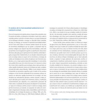113 Aproximaciones metodológicas al estudio de la funcionalidad...
Capítulo IV
El análisis de la funcionalidad ambiental en el
contexto actual
Como se ha expuesto en el capítulo anterior,el espacio libre,entendido como
el conjunto de ámbitos y de elementos territoriales a través de los cuales la
naturaleza penetra o persiste en el tejido urbano, es una pieza fundamental
en las estrategias orientadas a conseguir un desarrollo urbano sostenible.
No basta, sin embargo, con reconocer la importante funcionalidad ambien-
tal de la trama verde urbana: es necesario también disponer de una serie
de instrumentos metodológicos que nos ayuden a comprender mejor los
procesos ecológicos que subyacen bajo dicha funcionalidad, y sobre todo
que permitan a los encargados de la gestión y la planificación urbana tomar
decisiones adecuadas para la optimización de los beneficios ambientales li-
gados al espacio libre. Evidentemente, en una disciplina relativamente joven
como la ecología urbana, la mayoría de los instrumentos y estrategias de
análisis son heredados de otros ámbitos disciplinares más firmemente esta-
blecidos y con un mayor grado de desarrollo metodológico. En este sentido,
sería posible afirmar que, de la misma forma que no es necesaria la síntesis
de un marco teórico específico para la ecología urbana, dado que basta con
utilizar aquellos fundamentos teóricos de la ecología que mejor se adaptan
al estudio del medio urbano (Niemela, 1999b), no sería tampoco necesario
el desarrollo de instrumentos específicos para el análisis de los procesos
ecológicos o de las funciones ambientales de los ecosistemas urbanos: así,
bastaría con seleccionar aquellas herramientas de la ecología o de otras
disciplinas que, habitualmente aplicadas a ámbitos naturales y rurales, pa-
rezcan adecuadas para el análisis de los fenómenos urbanos, y modificarlas
convenientemente para adaptarlas a los condicionantes particulares del
medio urbano. Los ejemplos de este proceso de adaptación son abundantes;
un repaso de la literatura científica actual en materia de ecología urbana
permite encontrarnos, por ejemplo, con propuestas de análisis de conecti-
vidad y fragmentación del paisaje urbano, desarrollados a partir del marco
metodológico de la ecología del paisaje (p. ej. Collinge, 1996; Luck y Wu,
2002; Jim y Chen, 2003; Zhang et al., 2004; Marull y Mallarach, 2005); con
estrategias de conservación de la fauna urbana basadas en metodologías
vinculadas a la biología de la conservación (p. ej. Maurer et al., 2000; Zerbe
et al., 2003); o con estudios en los que se emplean modelos de circulación
del aire o de intercambio energético entre superficies, tomados del campo
de la climatología o de la física, para la evaluación del papel de la vegeta-
ción urbana en la regulación térmica o la absorción de los contaminantes (p.
ej. Jo, 2001; Shashua-Bar y Hoffman, 2000; Robitu et al., 2006).
A pesar de todo, parece necesario realizar un esfuerzo por integrar
de alguna forma estas diferentes aproximaciones y crear un marco meto-
dológico común para el análisis de la multifuncionalidad del espacio libre.
En la mayor parte de los casos, las distintas funciones del verde urbano
son analizadas de forma individualizada y excluyente, ignorándose las in-
terrelaciones que pueden existir entre los distintos procesos que, de ma-
nera simultánea, determinan la funcionalidad global del espacio libre. De
esta forma, los diversos enfoques metodológicos que se vienen aplicando
tienden a reproducir la rígida subdivisión del conocimiento científico en
compartimentos disciplinares prácticamente estancos. Una aproximación
de carácter integral, necesariamente transdisciplinar, y orientada no tanto
al análisis detallado de los fenómenos y los procesos ecológicos, como a
facilitar la toma de decisiones y la intervención en el propio sistema urbano,
sería sin duda un instrumento más que necesario para el establecimiento
de una estrategia de sostenibilidad urbana realmente efectiva. Es probable
que la carencia de un marco metodológico claro, capaz de sintetizar los
avances producidos en diversos campos de la ecología urbana y hacerlos
fácilmente implementables en los procesos de planificación, sea una de las
causas principales del distanciamiento entre la investigación científica en
materia de medio ambiente urbano y la práctica real del urbanismo23
. Y es
que, aunque la toma en consideración de planteamientos ecológicos para
la planificación de la ciudad es una realidad que va adquiriendo cada vez
un mayor peso en el discurso del urbanismo, parece que todavía no se ha
23. Ver, por ejemplo, el análisis sobre climatología urbana y planificación desarrollado por
Eliasson, 2000.
 
