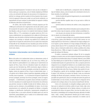 122
La naturaleza en la ciudad
proceso de evapotranspiración. Se trataría en este caso de un indicador in-
directo, dado que no proporciona, como el método empleado por Whitford
y otros, una estimación del impacto de este proceso en la temperatura su-
perficial; sin embargo, permite visualizar de forma bastante clara el poten-
cial de la vegetación urbana para cumplir con esta función ambiental, y es
especialmente útil para comparar la potencialidad de regulación climática
de diferentes alternativas de planificación.
Por último, cabe recordar también la fórmula propuesta por Kim
(1989) para la estimación de la magnitud de la isla de calor urbano a partir
de la proporción de espacios verdes, obtenida como resultado de los estu-
dios llevados a cabo por el autor en la ciudad de Seúl (citado por Salvador
Palomo, 2003, p. 117) y comentada en el capítulo anterior (p. 93). Es ne-
cesaria, evidentemente, una comprobación de la validez de la fórmula para
diferentes casos de estudio en distintas localizaciones geográficas, pero en
cualquier caso constituye un indicador muy explícito de la incidencia del
espacio libre en el grado de confort térmico de una ciudad. Sería interesante
el desarrollo de más indicadores de esta naturaleza para estimar de forma
sencilla la influencia de diversos parámetros urbanos en la magnitud de la
isla de calor urbano.
Funciones relacionadas con la biodiversidad
urbana
Dentro del análisis de la biodiversidad urbana es relativamente común el
empleo de diferentes indicadores que, de una forma muy sintética, per-
miten describir la potencialidad de una ciudad para el sostenimiento de
especies de flora y fauna. Entre los indicadores locales más utilizados en
nuestro país (ver Hernández Aja, 2003) encontramos algunos relativos a
las especies (número de especies protegidas, porcentaje de especies pro-
tegidas, número de especies de flora o fauna en determinadas áreas…),
a la gestión de los hábitats urbanos (superficies degradadas, pérdidas por
incendio, áreas recuperadas…) o a la protección de espacios (superficie de
territorio protegido, porcentaje de territorio protegido, número de lugares
protegidos…). Evidentemente, una gestión urbana orientada a la potencia-
ción de la naturaleza en la ciudad requiere de instrumentos más ambiciosos
que permitan reconocer en detalle el estado de los hábitats urbanos, los
procesos que los amenazan y las posibilidades de mejora. Una de estas
aproximaciones es la realización de cartografía de hábitats o cartografía
ecológica. La identificación, clasificación y representación cartográfica de
los espacios libres a una escala suficiente de detalle aporta una serie de
importantes potencialidades para el análisis de la biodiversidad urbana
(Freeman y Buck, 2003, p. 162):
-	 facilita tanto la identificación y comparación entre los diferentes
tipos de hábitats urbanos, como el estudio de la interrelación entre los há-
bitats naturales y los modificados;
-	 facilita el análisis del grado de fragmentación y la conectividad del
sistema de espacios libres;
-	 permite identificar aquellas áreas en las que existe un déficit de
vegetación nativa;
-	 permite analizar las dinámicas de cambio a corto y largo plazo en
el sistema;
-	 hace posible el desarrollo de indicadores para la evaluación del es-
pacio libre urbano: tipos de espacios, cantidad, calidad, accesibilidad, etc.;
-	 sirve de guía a los procesos de toma de decisiones y la planifica-
ción en relación con el desarrollo del sistema.
La creación de mapas ecológicos es una práctica bastante extendida
a día de hoy, y países como Alemania o el Reino Unido cuentan con una
amplia experiencia en este terreno. La elaboración de mapas ecológicos tie-
ne en España su primer referente en el mapa ecológico de Barcelona, cuya
primera edición data de 1977; la actualización del mapa en 1993 permitió
llevar a cabo un interesante análisis de los cambios sucedidos entre ambas
fechas (Burriel et al., 1998; ver imagen en la página 123), desarrollado con
ayuda del software SIG Miramon.
El análisis y tratamiento mediante software SIG de la cartografía
ecológica se muestra como una de las mejores herramientas para el estudio
y la gestión de la biodiversidad urbana.Por ejemplo,Pedersen y otros (2004)
han desarrollado para la ciudad de Oslo un completo sistema de gestión de
la biodiversidad basado en la generación de un SIG: su proyecto parte de la
integración de una cartografía de hábitats con una completa base de datos
sobre la biodiversidad del área, que incluye, entre otros aspectos, informa-
ción georreferenciada sobre flora, fauna y hábitats clave, gestión de cuen-
cas hidrográficas y gestión de las actividades cinegéticas (ver imagen en
la página 124). Asimismo, los autores han llevado a cabo una interesante
estrategia de difusión del proyecto, orientada a formar a los técnicos res-
ponsables de la planificación urbana en el empleo del sistema de gestión de
la biodiversidad; con esta iniciativa, se espera mejorar la integración de los
preceptos de la ecología urbana en los procesos de planificación del área.
Como se ha mencionado, la cartografía ecológica puede servir de
base para la realización de distintos análisis de gran interés, tales como
el estudio de la fragmentación de los hábitats urbanos o el análisis de la
conectividad del sistema de espacios libres. Este tipo de análisis toma su
base teórica y metodológica de la ecología del paisaje, aplicando el modelo
matriz - tesela - corredor, habitualmente utilizado para el medio natural y
rural (Burel y Baudry, 2002), al espacio urbanizado. En el ámbito rural, la
 