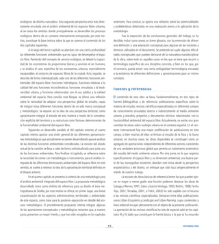 15
ecológicos de distinta naturaleza. Esta segunda perspectiva está más direc-
tamente vinculada con el análisis ambiental de los espacios libres urbanos,
al ser éstos los ámbitos donde principalmente se desarrollan los procesos
ecológicos dentro de un contexto intensamente antropizado; por este mo-
tivo, constituye la base teórica sobre la que se asienta el contenido de los
dos capítulos siguientes.
A lo largo del tercer capítulo se abordan con una cierta profundidad
las diferentes funciones ambientales que es capaz de desempeñar el espa-
cio libre. Partiendo del concepto de servicio ecológico, se debate la capaci-
dad de los ecosistemas de proporcionar bienes y servicios al ser humano,
y se analiza el caso específico de los ecosistemas urbanos, esencialmente
equiparables al conjunto de espacios libres de la ciudad. Acto seguido, se
describe de forma individualizada cada una de las diferentes funciones am-
bientales del espacio libre: funciones hidrológicas, funciones relativas a la
calidad del aire, funciones microclimáticas, funciones vinculadas a la biodi-
versidad urbana, y funciones relacionadas con el uso público y la calidad
ambiental del espacio. Para concluir este bloque, se ofrece una reflexión
sobre la necesidad de adoptar una perspectiva global de estudio, capaz
de integrar estas diferentes funciones dentro de un solo marco conceptual
y metodológico. Se expone así la idea de una perspectiva territorial, como
aproximación integral al estudio de esta materia a través de la considera-
ción explícita del territorio y su estructura como factores determinantes de
la funcionalidad ambiental del espacio libre.
Siguiendo un desarrollo paralelo al del capítulo anterior, el cuarto
capítulo intenta aportar una visión general de las diferentes aproximacio-
nes metodológicas que actualmente se vienen desarrollando para el análisis
de las distintas funciones ambientales consideradas. La revisión del estado
actual de la cuestión se lleva a cabo de forma individualizada para cada una
de las funciones ambientales. Para finalizar el capítulo, se reflexiona sobre
la necesidad de contar con metodologías e instrumentos para el análisis in-
tegrado de las diferentes dimensiones ambientales del espacio libre; en este
sentido, se vuelve a retomar la idea de la aproximación territorial definida en
el bloque anterior.
En el quinto capítulo se presenta la síntesis de una metodología para
el análisis ambiental integrado del espacio libre. La propuesta metodológica
desarrollada toma como ámbito de referencia para su diseño el área me-
tropolitana de Sevilla; por este motivo se ofrece, en primer lugar, una breve
caracterización de los aspectos administrativos, territoriales y ambientales
de este espacio, como base para la posterior exposición en detalle del pro-
ceso metodológico. El procedimiento propuesto intenta integrar algunas
de las aportaciones conceptuales y metodológicas recientes que, a nuestro
juicio, presentan un mayor interés, y que han sido recogidas en los capítulos
anteriores. Para concluir, se aporta una reflexión sobre las potencialidades
y problemáticas detectadas en una evaluación previa a la aplicación de la
metodología.
Tras la exposición de las conclusiones generales del trabajo, se ha
decidido incluir como anexo un breve glosario, con la pretensión de ofrecer
una definición o una aclaración conceptual para algunas de las nociones y
términos utilizados en el documento. Se pretende así suplir algunas dificul-
tades conceptuales que pueden derivarse de la naturaleza transdisciplinar
de la obra, sobre todo en aquellos casos en los que se tiene que recurrir a
terminología específica de una disciplina concreta, o bien en los que, por
el contrario, pueda existir una cierta ambigüedad terminológica vinculada
a la existencia de diferentes definiciones y aproximaciones para un mismo
concepto.
Fuentes y referencias
El contenido de esta obra se basa, fundamentalmente, en tres tipos de
fuentes bibliográficas y de referencia: publicaciones específicas sobre la
materia de estudio, revistas científicas especializadas en diferentes campos
de conocimiento vinculados directa o indirectamente al medio ambiente
urbano, y estudios, proyectos y documentos técnicos relacionados con la
funcionalidad ambiental del espacio libre. Actualmente, no existe una gran
cantidad de obras sobre ecología urbana en el contexto español. En el con-
texto internacional hay una mayor proliferación de publicaciones en este
campo, si bien muchas de ellas se limitan al estudio de la flora y la fauna
urbanas; en muchos casos, las obras disponibles se constituyen como un
agregado de aportaciones independientes de diferentes autores,careciendo
de una verdadera estructura global que permita un tratamiento sistemático
del estudio del medio ambiente urbano. Por otra parte, en lo que respecta
específicamente al espacio libre y su dimensión ambiental, una buena par-
te de las monografías existentes abordan este tema desde la perspectiva
arquitectónica y del diseño, un enfoque que sólo toca tangencialmente el
interés de nuestro trabajo.
La escasez de obras básicas de referencia (entre las que pueden ejer-
cer en mayor o menor grado esta función podemos destacar las obras de
Sukopp y Werner, 1991; Salvo y García-Verdugo, 1993; Bettini, 1998; Fariña
Tojo, 2001; Terradas, 2001; o Folch, 2003) ha sido suplida con el recurso
a las revistas científicas especializadas. Destacan entre ellas publicaciones
como Urban Ecosystems y Landscape and Urban Planning, cuyos contenidos y
línea editorial encajan plenamente con el objeto de la presente publicación.
La aportación de las revistas científicas ha sido de especial valor en los capí-
tulos III y IV, dado que constituyen la fuente básica a la que se ha recurrido
Introducción
 