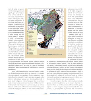 123 Aproximaciones metodológicas al estudio de la funcionalidad...
Capítulo IV
Mapa ecológico de Barcelona. Fuente: Burriel et al., 1998
matriz del paisaje corresponde
normalmente al espacio de uso
agrícola, que representará un
mayor o menor grado de fric-
ción para el desplazamiento de
distintas especies; por su parte,
las teselas corresponderían a
las unidades más o menos ho-
mogéneas y diferenciadas de
hábitat natural que persisten en
la matriz agrícola; y los corredo-
res a los elementos territoriales
de carácter lineal que permiten
la unión funcional entre las
distintas teselas. Si aplicamos
el modelo a un contexto urba-
nizado, la matriz corresponde-
ría principalmente a los usos
urbanos, que en la mayoría de
los casos suponen una barrera
infranqueable para las especies
animales (con la excepción de la
avifauna); las teselas serían los
distintos espacios verdes urba-
nos; y los corredores aquellos
elementos del tejido urbano que
proporcionan un cierto grado
de conectividad entre los espacios verdes. Se puede afirmar que las bases
conceptuales de la ecología del paisaje siguen teniendo validez para el con-
texto urbano (Sukopp, 2002, p. 382), y que, por lo tanto, los instrumentos
metodológicos de esta disciplina pueden ser adaptados para el estudio del
paisaje urbano.
Resulta evidente que el análisis de conectividad ecológica en espa-
cios metropolitanos cobra sentido siempre que se desarrolle a una escala lo
suficientemente amplia como para abarcar el espacio rural y natural circun-
dante a los núcleos urbanos. En la mayoría de los casos, los espacios verdes
del centro de las ciudades funcionan como elementos aislados desde un
punto de vista ecológico; sin embargo, los espacios libres más periféricos
suelen mantener buenas conexiones con el entorno rural. Elementos terri-
toriales como la red de vías pecuarias y caminos rurales, las vías verdes o
los cauces fluviales pueden perfectamente actuar como corredores para la
conexión de estos espacios periféricos con otras áreas de carácter más na-
tural situadas en las proximida-
des del ámbito metropolitano.
Partiendo de la consideración
de todos estos elementos, el
estudio de la conectividad del
espacio libre metropolitano
puede servir como base para
la creación de una red de es-
pacios con una incidencia no-
table en el mantenimiento de la
biodiversidad. En este campo,
se puede citar como ejemplo
el trabajo realizado por Marull
y Mallarach (2005) para el
ámbito del área metropolitana
de Barcelona. Los autores han
desarrollado una metodología
de análisis de conectividad de
los ecosistemas terrestres que,
aparte de permitir la obtención
de un completo diagnóstico
sobre este aspecto, constituye
una herramienta muy útil de
cara a la evaluación de las con-
secuencias ecológicas de los
diferentes escenarios alternati-
vos planteados en los procesos
de planificación. La metodología toma como punto de partida la creación
de una cartografía ecológica, elaborada a partir del análisis del mapa de
usos de suelo y su reclasificación mediante SIG en un conjunto de unidades
funcionales ecológicas. A diferencia del mapa ecológico de Barcelona, de
ámbito municipal, en este caso la cartografía abarca un ámbito de naturale-
za subregional que cubre la totalidad del área metropolitana. El modelo se
basa en un análisis coste-distancia, al que se incorpora el análisis del efecto
barrera, basado en la evaluación de los diferentes factores que impiden o
minimizan la conectividad. La imagen superior muestra el análisis de corre-
dores potenciales elaborado a partir de esta metodología.
La rapidez con que se desarrollan en determinados contextos los
procesos de crecimiento urbano hace que sea necesario disponer de ins-
trumentos eficaces que permitan reconocer de forma inmediata aquellos
espacios que poseen un especial valor para la conservación de la biodi-
versidad y que, por tanto, deben ser preservados de la urbanización. La
 