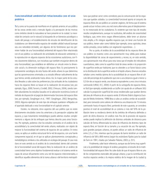 125 Aproximaciones metodológicas al estudio de la funcionalidad...
Capítulo IV
Funcionalidad ambiental relacionada con el uso
público
Tal y como se ha puesto de manifiesto en el capítulo anterior, el uso público
de las zonas verdes está a menudo ligado a la percepción de las mismas
como ámbitos donde la naturaleza se hace presente en la ciudad. La nece-
sidad de contacto con lo natural, la búsqueda de un bienestar psicológico a
través del paisaje, o el establecimiento de vínculos de identificación de los
ciudadanos con determinados espacios de notable calidad natural (aunque
sea una naturaleza recreada), son algunos de los fenómenos que nos per-
miten hablar de una funcionalidad ambiental del espacio libre relacionada
con el uso público. La realización de actividades de educación ambiental, o
la reproducción en algunos espacios de los ecosistemas autóctonos, con fi-
nes claramente didácticos, son iniciativas que también encajarían dentro de
esta funcionalidad, que establece en definitiva un vínculo entre la dimen-
sión social y la dimensión ecológica del espacio libre. Es precisamente la
componente sociológica de esta faceta del verde urbano la que determina
que las aproximaciones orientadas a su estudio difieran radicalmente de las
que hemos venido analizando hasta ahora. Así, la mayor parte de los estu-
dios llevados a cabo sobre las preferencias y las actitudes de los ciudadanos
hacia los espacios libres se basan en la realización de encuestas (ver, por
ejemplo, Oguz, 2000;Tarrant y Cordell, 2002; Chiesura, 2004), siendo tam-
bién abundantes los estudios basados en la valoración económica (como el
método de disposición al pago) de determinadas funciones del espacio libre
(ver, por ejemplo, Geoghegan et al., 1997; Geoghegan, 2002; Bengochea,
2003). Algunos ejemplos de este tipo de enfoques quedaron reflejados en
el apartado dedicado a esta funcionalidad en el capítulo anterior.
Existen, no obstante, otros aspectos del uso público que no están
directamente vinculados como los anteriores a la percepción subjetiva del
espacio, y cuyo tratamiento metodológico puede además resultar comple-
mentario a alguno de los enfoques que hemos descrito para otras funcio-
nes. Por ejemplo, podemos citar los estudios centrados en el análisis de la
accesibilidad y la conectividad del verde urbano, realizados con objeto de
mejorar la funcionalidad del sistema de espacios de uso público. En estos
casos, se aplica un análisis estructural de la red de espacios, con una fuerte
componente espacial, en el que se aplican planteamientos conceptuales y
metodológicos similares a los utilizados en ecología del paisaje. El caso más
claro en este sentido es el análisis de la conectividad: dentro del contexto
de la funcionalidad social del espacio libre, la realización de un análisis de
conectividad tiene como objetivo fundamental evaluar si el sistema verde es
capaz de actuar eficazmente como una red de espacios interconectados, e
identificar aquellos elementos de la trama urbana o del territorio metropoli-
tano que podrían servir como corredores para la comunicación de los espa-
cios que quedan aislados. La conectividad funcional aporta al conjunto de
espacios libres de uso público un carácter orgánico, de forma que el sistema
puede actuar incluso como una red viaria alternativa para el desplazamien-
to no motorizado de los ciudadanos. Es evidente que este tipo de estudio
resulta complementario, aunque no sustitutivo, del análisis de conectividad
biológica, que, entre otros rasgos diferenciadores, debe tener un alcance
más amplio, a fin integrar aquellos espacios que, sin tener una función de
uso público, tienen valor como hábitat (por ejemplo, zonas agrícolas, áreas
verdes privadas, zonas baldías con vegetación espontánea…).
Por su parte, el análisis de la accesibilidad de los espacios libres de
uso público se muestra como una aproximación muy válida para evaluar
la disponibilidad de zonas de esparcimiento y recreo; es, en este sentido,
una aproximación más eficaz para esta tarea que el empleo de indicadores
cuantitativos, tales como la superficie total de áreas verdes o la proporción
de superficie verde por habitante, que no atienden a un factor básico como
es la distribución de la superficie verde en el tejido urbano.Diversos estudios
señalan como medida óptima de la accesibilidad de un espacio libre el cál-
culo del porcentaje de la población que vive a una distancia igual o menor a
0,5 Km de un espacio verde, una distancia equivalente a unos cinco minutos
caminando (URGE, ICC, 2004). A partir de la cartografía de espacios libres,
es fácil (por ejemplo, estableciendo un buffer con ayuda de un software SIG)
calcular la proporción superficial de zonas residenciales que quedan dentro
del área de influencia de un espacio verde. El Informe Dobrís (Agencia Euro-
pea de Medio Ambiente, 1998) lleva a cabo un análisis similar de accesibili-
dad, pero tomando como valores de referencia una distancia de 15 minutos
caminando hasta el espacio libre; partiendo de este supuesto, se considera
positivo el nivel de accesibilidad de un sistema si más del 50% de la po-
blación tiene su residencia dentro de los ámbitos de influencia definidos a
partir de dicha distancia. Un análisis más fino de la provisión de espacios
verdes puede implicar la definición de distintos umbrales de distancia para
calcular de forma diferenciada las áreas de influencia de distintos tipos de
espacio libre, en función de su tamaño y su vocación de uso. Por ejemplo,
para grandes parques urbanos, se puede utilizar un radio de influencia de
entre 2,5 y 3 Km, mientras que los parques de barrio tendrían un radio de
influencia de 500 a 800 metros (según los estándares fijados para la ciudad
de Turín en 1991, citados por Salvador Palomo, 2003, p. 251).
Finalmente, cabe hacer referencia, aunque sea de forma muy superfi-
cial, a la posibilidad de integrar el análisis paisajístico al estudio de la multi-
funcionalidad del espacio libre. No cabe duda de que el espacio libre es uno
de los componentes esenciales del paisaje urbano, y que la contribución de
muchos espacios verdes a la mejora estética de la imagen de la ciudad (y
 