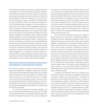 126
La naturaleza en la ciudad
con ello al bienestar psicológico de la población y al grado de identificación
de los ciudadanos con su entorno) constituye per se una función ambiental y
social de primer orden.Algunos espacios libres, al gozar de una ubicación y
unas características topográficas particulares, pueden actuar también como
puntos privilegiados de observación paisajística, por lo que su función en
este caso sería doble, como mirador y como elemento constituyente del pai-
saje urbano. No obstante, el análisis de la calidad visual del paisaje es un
tema lo suficientemente amplio y complejo en sí como para exceder los ob-
jetivos de esta obra. El abanico de opciones metodológicas disponibles para
abordar esta cuestión es muy diverso. No obstante, si se asume una aproxi-
mación metodológica al paisaje basada en una concepción formal y objetiva
del mismo (en contraste con otras aproximaciones centradas en los aspectos
subjetivos y perceptivo), sería posible llevar a cabo un análisis de la calidad
paisajística compatible y, si se quiere, complementario, al estudio de las fun-
ciones ambientales que hasta ahora hemos tratado. Un estudio de este tipo
requeriría, por ejemplo, de un análisis de la cuenca visual perceptible desde
los distintos puntos de observación seleccionados, la delimitación de unida-
des de paisaje dentro de la cuenca visual, y la valoración de dichas unidades
en función de la consideración de distintos parámetros, como la diversidad
de elementos, la presencia de hitos visuales remarcables, la existencia de
impactos paisajísticos, etc. La integración de este tipo de estudio con un
análisis centrado en la percepción subjetiva de la calidad visual del entorno
nos aportaría una visión más completa del valor paisajístico del espacio libre,
enriqueciéndose así de forma notable el análisis de esta funcionalidad.
Análisis de la multifuncionalidad del espacio libre
metropolitano: la aproximación territorial
En los anteriores apartados se ha llevado a cabo una breve revisión de
algunas de las aproximaciones metodológicas existentes para el estudio de
cada una de las funciones ambientales del espacio libre. Como se ha podido
comprobar, la mayoría de las iniciativas y proyectos de investigación citados
centran su interés en una única faceta del verde urbano, sin establecer
vínculos entre la función concreta objeto de estudio y el resto de funciones.
Cada aproximación está, además, fuertemente vinculada a un marco disci-
plinar específico. De esta circunstancia se deriva la dificultad de aunar en un
solo procedimiento metodológico el análisis global de la multifuncionalidad
del sistema de espacios libres.
No es fácil encontrar ejemplos de desarrollos metodológicos que
asuman un planteamiento realmente integrador. Quizá el caso más notable
sea la ya mencionada iniciativa en red Greencluster (2004), que al permitir la
interacción y la búsqueda de sinergias entre cinco grupos de trabajo, cada
uno de ellos con un enfoque conceptual y metodológico diferente, permite
en su conjunto abarcar un amplio número de funciones del espacio verde
desde una perspectiva multidisciplinar. Dentro de la red, destaca a nuestro
juicio el proyecto URGE (2004), citado en distintas ocasiones a lo largo del
capítulo, que desarrolla una metodología de análisis multicriterio de gran
potencial para la evaluación de las funciones ecológicas, sociales, urbanís-
ticas y económicas del espacio verde. Es, por tanto, un proyecto que asume
como punto de partida la multidimensionalidad del espacio libre y que,
incluso, al incorporar aspectos de naturaleza estrictamente socioeconómica,
excede en algunos puntos el ámbito del presente texto. La imagen de la
página 127 muestra de forma esquemática el planteamiento metodológico
de URGE (Greencluster, 2004, p. 60).
Dentro del conjunto de herramientas ofrecidas por el proyecto, el
elemento que presenta un mayor interés es el denominado Catálogo In-
terdisciplinario de Criterios (Interdisciplinary Catalogue of Criteria, o ICC). El
catálogo pretende, según sus autores, suplir la carencia actual de métodos
integrados e interdisciplinares para la evaluación, desarrollo y gestión de
espacios verdes. Cada uno de los criterios recogidos en el ICC lleva asocia-
do uno o varios indicadores (cuantitativos y cualitativos) que permiten su
evaluación, así como uno o varios métodos para el cálculo de cada indica-
dor; cuando es posible, se asigna también un nivel de referencia para el in-
dicador, que sirve como guía para comparar el status actual de cada criterio
con respecto a una situación óptima. La imagen de la página 128 mues-
tra como ejemplo el tratamiento de uno de los criterios contemplados por
URGE, la fragmentación del sistema verde. El conjunto de criterios incluidos
en el ICC se dividen en dos grupos principales: uno dedicado al análisis del
sistema de espacios verdes, y otro orientado al análisis individualizado de
espacios concretos; a su vez, cada uno de estos grupos es subdividido en
cuatro bloques temáticos: aspectos cuantitativos, aspectos cualitativos, uso del
espacio, y planificación y gestión.
La utilidad de una herramienta como el ICC es innegable, ya que
aporta todos los elementos conceptuales y metodológicos necesarios para
un diagnóstico completo y preciso del espacio libre. Sin embargo, una
aproximación de esta naturaleza, donde cada parámetro es evaluado de
forma individualizada, no facilita la realización de un análisis transversal,
es decir, orientado a identificar los vínculos e interacciones existentes en-
tre las distintas dimensiones y funciones del espacio libre. Para conseguir
este objetivo, puede ser útil recurrir a un concepto planteado en el capítu-
lo anterior, la perspectiva territorial. Desde este enfoque, que implica una
consideración explícita de la dimensión espacial de los procesos ecológicos
urbanos, sí que parece posible abordar de forma verdaderamente unitaria
la funcionalidad del espacio libre.
 