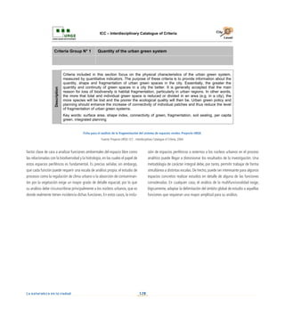 128
La naturaleza en la ciudad
factor clave de cara a analizar funciones ambientales del espacio libre como
las relacionadas con la biodiversidad y la hidrología, en las cuales el papel de
estos espacios periféricos es fundamental. Es preciso señalar, sin embargo,
que cada función puede requerir una escala de análisis propia: el estudio de
procesos como la regulación de clima urbano o la absorción de contaminan-
tes por la vegetación exige un mayor grado de detalle espacial, por lo que
su análisis debe circunscribirse principalmente a los núcleos urbanos, que es
donde realmente tienen incidencia dichas funciones. En estos casos, la inclu-
sión de espacios periféricos o externos a los núcleos urbanos en el proceso
analítico puede llegar a distorsionar los resultados de la investigación. Una
metodología de carácter integral debe, por tanto, permitir trabajar de forma
simultánea a distintas escalas. De hecho, puede ser interesante para algunos
espacios concretos realizar estudios en detalle de alguna de las funciones
consideradas. En cualquier caso, el análisis de la multifuncionalidad exige,
lógicamente, adaptar la delimitación del ámbito global de estudio a aquellas
funciones que requieran una mayor amplitud para su análisis.
Ficha para el análisis de la fragmentación del sistema de espacios verdes. Proyecto URGE.
Fuente: Proyecto URGE: ICC - Interdisciplinary Catalogue of Criteria, 2004.
ICC – Interdisciplinary Catalogue of Criteria
Criteria Group N° 1 Quantity of the urban green system
Description
Criteria included in this section focus on the physical characteristics of the urban green system,
measured by quantitative indicators. The purpose of these criteria is to provide information about the
quantity, shape and fragmentation of urban green spaces in the city. Essentially, the greater the
quantity and continuity of green spaces in a city the better. It is generally accepted that the main
reason for loss of biodiversity is habitat fragmentation, particularly in urban regions. In other words,
the more that total and individual green space is reduced or divided in an area (e.g. in a city), the
more species will be lost and the poorer the ecological quality will then be. Urban green policy and
planning should enhance the increase of connectivity of individual patches and thus reduce the level
of fragmentation of urban green systems.
Key words: surface area, shape index, connectivity of green, fragmentation, soil sealing, per capita
green, integrated planning
 