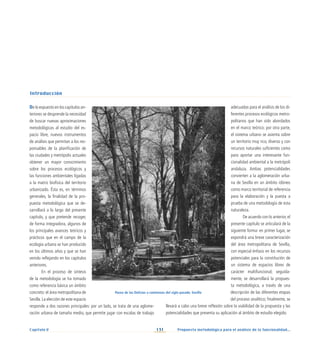 131
Capítulo V Propuesta metodológica para el análisis de la funcionalidad...
De lo expuesto en los capítulos an-
teriores se desprende la necesidad
de buscar nuevas aproximaciones
metodológicas al estudio del es-
pacio libre, nuevos instrumentos
de análisis que permitan a los res-
ponsables de la planificación de
las ciudades y metrópolis actuales
obtener un mayor conocimiento
sobre los procesos ecológicos y
las funciones ambientales ligadas
a la matriz biofísica del territorio
urbanizado. Ésta es, en términos
generales, la finalidad de la pro-
puesta metodológica que se de-
sarrollará a lo largo del presente
capítulo, y que pretende recoger,
de forma integradora, algunos de
los principales avances teóricos y
prácticos que en el campo de la
ecología urbana se han producido
en los últimos años y que se han
venido reflejando en los capítulos
anteriores.
En el proceso de síntesis
de la metodología se ha tomado
como referencia básica un ámbito
concreto: el área metropolitana de
Sevilla.La elección de este espacio
responde a dos razones principales: por un lado, se trata de una aglome-
ración urbana de tamaño medio, que permite jugar con escalas de trabajo
adecuadas para el análisis de los di-
ferentes procesos ecológicos metro-
politanos que han sido abordados
en el marco teórico; por otra parte,
el sistema urbano se asienta sobre
un territorio muy rico, diverso y con
recursos naturales suficientes como
para aportar una interesante fun-
cionalidad ambiental a la metrópoli
andaluza. Ambas potencialidades
convierten a la aglomeración urba-
na de Sevilla en un ámbito idóneo
como marco territorial de referencia
para la elaboración y la puesta a
prueba de una metodología de esta
naturaleza.
De acuerdo con lo anterior,el
presente capítulo se articulará de la
siguiente forma: en primer lugar, se
expondrá una breve caracterización
del área metropolitana de Sevilla,
con especial énfasis en los recursos
potenciales para la constitución de
un sistema de espacios libres de
carácter multifuncional; seguida-
mente, se desarrollará la propues-
ta metodológica, a través de una
descripción de las diferentes etapas
del proceso analítico; finalmente, se
llevará a cabo una breve reflexión sobre la viabilidad de la propuesta y las
potencialidades que presenta su aplicación al ámbito de estudio elegido.
Paseo de las Delicias a comienzos del siglo pasado. Sevilla
Introducción
 