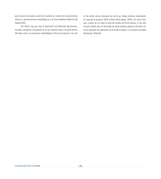 16
La naturaleza en la ciudad
para conocer el estado actual de la cuestión en materia de conocimientos
teóricos y aproximaciones metodológicas a la funcionalidad ambiental del
espacio libre.
Por último, hay que citar la aportación de diferentes documentos,
estudios y proyectos consultados en lo que respecta tanto a la parte teórica
del texto como a la propuesta metodológica. Entre los proyectos a los que
se ha tenido acceso destacan los de la ya citada iniciativa Greencluster,
en especial el proyecto URGE (Urban Green Spaces, 2004), así como otros
que, a pesar de no tratar el tema de estudio de forma directa, sí han sido
de gran interés para el desarrollo de determinados aspectos del texto (di-
versos ejemplos de aplicación de la huella ecológica, o el proyecto europeo
Murbandy / Moland).
 