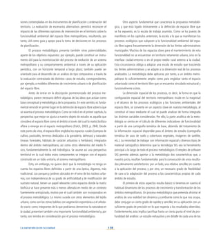 138
La naturaleza en la ciudad
siones contempladas en los instrumentos de planificación y ordenación del
territorio. La evaluación de escenarios alternativos permitirá reconocer el
impacto de las diferentes opciones de intervención en el territorio sobre la
funcionalidad ambiental del espacio libre metropolitano, resultando, por
tanto, útil como guía y apoyo para la toma de decisiones en los procesos
de planificación.
El proceso metodológico presenta también otras potencialidades
aparte de los objetivos expuestos: por ejemplo, puede constituir un instru-
mento útil para la monitorización del proceso de evolución de un sistema
metropolitano y su comportamiento ambiental a través de su aplicación
periódica, con un horizonte temporal a largo plazo; también puede ser
orientado para el desarrollo de un análisis de tipo comparativo a través de
la evaluación contrastada de distintos casos de estudio, correspondientes,
por ejemplo, a modelos diferentes de crecimiento urbano o de planificación
del espacio libre.
Antes de entrar en la descripción pormenorizada del proceso me-
todológico, parece necesario definir algunas de las ideas que actúan como
base conceptual y metodológica de la propuesta. En este sentido, es funda-
mental reincidir en primer lugar en la definición de espacio libre sobre la que
se asienta el proceso metodológico. Como se indicó en el primer capítulo, la
perspectiva que mejor se ajusta a nuestro objeto de estudio es aquella que
considera el espacio libre como el ámbito a través del cual la matriz biofísica
aflora o emerge en el espacio metropolitano (Folch, 2003, p. 284). Desde
este punto de vista, el espacio libre engloba los espacios rurales (campos de
cultivo, pastizales, terrenos dedicados a la ganadería, dehesas) y naturales
(masas forestales, hábitats de carácter arbustivo o herbáceo), integrados
dentro del ámbito metropolitano, así como otros elementos del medio fí-
sico, fundamentalmente la red hidrológica. Se asume así una perspectiva
territorial en la cual todos estos componentes se integran con el espacio
construido en un todo unitario, el sistema metropolitano.
Esto, sin embargo, no quiere decir que la metodología no tenga en
cuenta los espacios libres definidos a partir de una óptica, digamos, más
tradicional. Los parques y jardines ubicados en el seno de los núcleos urba-
nos, con independencia de su grado de artificialidad y de modificación del
sustrato natural, tienen un papel relevante como espacios donde la matriz
biofísica se hace presente más o menos alterada en medio de un contexto
fuertemente antropizado, motivo por el cual también son incorporados en
el proceso metodológico. Lo mismo sucede con otros elementos del tejido
urbano, como son las zonas baldías con vegetación espontánea o el arbola-
do viario: como integrantes de lo que podríamos denominar la naturaleza en
la ciudad, presentan también una importante funcionalidad ambiental y, por
tanto, son tenidos en consideración por el proceso metodológico.
Otro aspecto fundamental que caracteriza la propuesta metodoló-
gica, y que está ligado íntimamente a la definición de espacio libre que
se ha expuesto, es la escala de trabajo asumida. Como se ha puesto de
manifiesto en los capítulos anteriores, la escala a la que se manifiestan los
procesos ecológicos que subyacen a la funcionalidad ambiental del espa-
cio libre supera frecuentemente la dimensión de los límites administrativos
municipales. Muchos de los espacios clave para el mantenimiento de esta
funcionalidad no se encuentran en territorio netamente urbano, sino en la
interfase ciudad-entorno o en el propio medio rural externo a la ciudad.
Esta circunstancia obliga a adoptar una escala de estudio que trascienda
los límites administrativos y se adapte a la dimensión real de los procesos
analizados. La metodología debe aplicarse, por tanto, a un ámbito metro-
politano lo suficientemente amplio como para englobar tanto el espacio
urbanizado como el territorio libre que se encuentra vinculado estructural y
funcionalmente a éste.
La dimensión espacial de los procesos, es decir, la forma en que la
configuración espacial del territorio metropolitano incide en la magnitud
y el alcance de los procesos ecológicos y las funciones ambientales del
espacio libre, se convierte en un aspecto clave en nuestra metodología, al
constituir el nexo mediante el cual se puede analizar de forma integrada
las distintas variables consideradas. Por ello, la parte analítica de la meto-
dología se centra en el cálculo de diferentes indicadores de funcionalidad
a partir de una cartografía temática de base, obtenida del tratamiento de
la información espacial disponible para el ámbito de estudio (cartografía
temática de usos de suelo y coberturas vegetales, imágenes de satélite,
etc.). La necesidad de trabajar con información espacial y diversos tipos de
material cartográfico determina que la tecnología SIG sea la herramienta
principal a lo largo de todo el proceso metodológico. El empleo de software
SIG permite además aportar a la metodología dos características que, a
nuestro juicio, resultan fundamentales para la consecución de unos resulta-
dos plenamente satisfactorios: por un lado, una relativa sencillez en cuanto
a la aplicación del proceso, y por otro, un necesario grado de flexibilidad
de cara a la adaptación del proceso a las características propias de cada
ámbito de estudio.
El primero de estos aspectos resulta básico si tenemos en cuenta el
habitual dinamismo de los procesos de crecimiento y transformación de los
ámbitos metropolitanos. Un proceso metodológico que pretenda afrontar el
análisis de una realidad tan dinámica y cambiante como la que nos ocupa,
debe conjugar un cierto grado de rapidez y sencillez en su aplicación con un
suficiente grado de precisión en lo que respecta a los resultados obtenidos.
Evidentemente, esto implica sacrificar hasta un cierto punto el nivel de pro-
fundidad del análisis: un estudio exhaustivo y en detalle de cada una de las
 