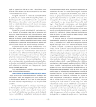 140
La naturaleza en la ciudad
logado por la planificación como de uso público, y servirá de base para el
estudio del sistema desde un punto de vista tanto estructural como relativo
a la funcionalidad social de espacio.
La segunda fase consiste en el análisis de la cartografía a través
de la aplicación de un conjunto de indicadores específicos, relativos a los
diferentes aspectos de la funcionalidad del espacio libre. La evaluación de
dichos indicadores se lleva a cabo en la tercera fase, mediante la compara-
ción de los resultados obtenidos con una serie de valores de referencia, que
pueden ser estándares, niveles recomendados por instituciones y expertos,
u objetivos preestablecidos.
La cuarta fase comprende la identificación de espacios que presen-
tan un alto grado de funcionalidad, y que deben ser preservados de la
urbanización para el mantenimiento de unos niveles adecuados de calidad
ambiental. Estos espacios clave son reconocidos tomando como base el
análisis de las diferentes funciones ambientales llevado a cabo en la fase
dos, a partir del cual se aplica un modelo multicriterio en el que se otorga
un valor específico a cada parte del territorio metropolitano según su capa-
cidad para proveer cada uno de los servicios ambientales considerados.
La quinta fase se centra en el diseño de posibles escenarios futuros
para el ámbito de estudio. Se parte de los resultados obtenidos en las fa-
ses tercera y cuarta, y se toma en consideración otra serie de inputs, como
son las determinaciones de los instrumentos de planificación, la opinión
de expertos sobre tendencias y procesos de crecimiento en el área, o la
aplicación de modelos de evolución del sistema urbano. Una vez definidos
los escenarios, se vuelve a repetir el proceso metodológico (fases 1-4) para
cada uno de ellos, con objeto de evaluar los posibles efectos que las distin-
tas alternativas tendrían sobre la funcionalidad ambiental. Como referencia
para la evaluación de los escenarios se toma el diagnóstico de la situación
presente obtenida en la tercera fase.
En los apartados siguientes se profundiza en la descripción de cada
una de las fases del proceso metodológico.
Fase1:elaboracióndelacartografíadebaseparaelanálisis.
Como se ha indicado, esta primera etapa del proceso metodológico tiene
como objetivo la síntesis de la cartografía de base para el posterior análi-
sis de la funcionalidad ambiental del espacio libre. Dos son los principales
productos de esta tarea: un mapa ecológico y un mapa del espacio libre de
uso público.
El mapa ecológico representa los hábitats que componen el espa-
cio libre metropolitano. El ámbito abarcaría lógicamente todo el territorio
del área metropolitana sometida a estudio, incluyendo el espacio natural y
rural. Para ello, se ha decidido optar, tomando como ejemplo el trabajo de
Freeman y Buck (2003), por una clasificación fisionómica de los hábitats,
estableciéndose tres niveles de detalle adaptados a los requerimientos de
diferentes tipos de análisis. En un primer nivel, las categorías consideradas
atenderán sólo a los rasgos principales de los hábitats, lo que permite di-
ferenciar, por ejemplo, entre áreas boscosas, de matorral o herbáceas. Un
segundo nivel permite identificar con mayor detalle la estructura de forma-
ciones vegetales, diferenciándose, por ejemplo, entre bosques perennifolios
y caducifolios, diferentes tipos de matorral, etc. El tercer nivel de detalle
llegaría a ofrecer información a nivel de especies. A partir de esta clasifica-
ción, el mapa de hábitats puede ser utilizado como base para la definición
de unidades ecológicas en el área, definidas como zonas continuas de una
extensión mínima donde predomine uno de los hábitats en una proporción
suficiente. Para la definición de unidades ecológicas se puede tomar como
modelo de referencia los criterios utilizados por Marull y Mallarach para el
área metropolitana de Barcelona (2005).
El proceso de síntesis de la cartografía ecológica dependerá fun-
damentalmente de la información de partida disponible para el caso de
estudio. La disponibilidad para el ámbito de una cartografía de coberturas
vegetales será de gran utilidad para la elaboración del mapa de hábitats;
los limitantes con respecto a esta información de partida serán principal-
mente el grado de actualización de dicha cartografía (importante, debido
al dinamismo habitual de las transformaciones de los usos de suelo en los
ámbitos metropolitanos) y la escala, que en ocasiones puede ser menor de
la requerida para el trabajo en un ámbito metropolitano. La escala final
de trabajo dependerá del tamaño del área; por ejemplo, en el caso de la
ciudad neozelandesa de Dunedin (Freeman y Buck, 2003), se ha elaborado
cartografía ecológica de detalle, a escala 1:3.000 (general) y 1:1.500 (áreas
específicas), para un ámbito pequeño (la población total es de 120.000 ha-
bitantes); en cambio, el mapa ecológico de Barcelona (Burriel et al., 1998),
que abarca el término municipal completo de la capital catalana, se ha
elaborado a una escala aproximada de trabajo de 1:8.000, para un ámbi-
to mucho mayor, con una población de aproximadamente 1,5 millones de
habitantes (Censo 2001, INE). Por su parte, para la elaboración del mapa
ecológico diseñado para el análisis de la conectividad en el conjunto del
ámbito metropolitano de Barcelona (Marull y Mallarach, 2005) se ha utili-
zado una escala de trabajo de 1:25.000, para un ámbito de 4,2 millones de
habitantes y 3.200 Km2
de extensión. La escala de trabajo para el ámbito
metropolitano de Sevilla se acercaría probablemente más a la utilizada en
el caso de la aglomeración catalana. El proceso de síntesis de la cartografía
puede consistir esencialmente en una reclasificación del mapa de usos de
suelo, corregido con información obtenida a partir de fotografía aérea y
trabajo de campo, como se ha hecho con el mapa ecológico municipal de
Barcelona; o bien en un trabajo más completo, como en el caso del mapa
 