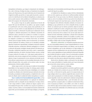 141
Capítulo V Propuesta metodológica para el análisis de la funcionalidad...
metropolitano de Barcelona, que integra la interpretación de ortofotogra-
fías a color e infrarrojo, el trabajo de campo y el tratamiento de cartografía
urbana y de infraestructuras. Otra opción alternativa sería el tratamiento de
imágenes de satélite, que permite un mayor grado de precisión y automati-
zación en la identificación de los hábitats metropolitanos; no obstante, esta
técnica puede ocasionar ciertos problemas en la delimitación de unidades
dentro de los espacios más intensamente urbanizados.
Por su parte, el mapa de uso público representaría la fracción del
espacio libre que está destinada al uso público y que aparece recogida
en la planificación como zonas verdes, parques, áreas ajardinadas, etc. Al
igual que en el caso anterior, la escala dependerá de las dimensiones del
espacio de estudio. La información de partida para la elaboración de esta
cartografía se obtendría básicamente en los diferentes instrumentos de
ordenación urbana y territorial con incidencia en el ámbito. Los espacios
deben ser clasificados en función del tipo o tipos de uso que presentan.
Las categorías a considerar en un momento inicial serían: uso recreativo
intensivo (zonas de juegos infantiles, zonas de restauración), uso recreativo
extensivo (realización de senderos, contacto con la naturaleza), actividades
deportivas (instalaciones especializadas), actividades de educación ambiental
(materiales educativos, instalaciones, elementos pedagógicos en el diseño
y ordenación del parque), actividades culturales (presencia de elementos pa-
trimoniales, instalaciones específicas para música, teatro o espectáculos),
actividades productivas y de carácter comunitario (huertas comunes, reciclaje
de aguas, producción de madera, etc.). Cada espacio puede ostentar, evi-
dentemente, varias de estas categorías de forma simultánea. Se incorporará
además al mapa la representación de otros elementos territoriales que de
forma efectiva o potencial ejercen una funcionalidad relacionada con el uso
público del espacio libre, como pueden ser los caminos rurales o las áreas
pertenecientes al dominio público hidráulico.
Ambos mapas servirán como base para el análisis de funcionalidad
desarrollado en la fase siguiente de trabajo. Sin embargo, poseen también
un valor intrínseco como producto del proceso metodológico, en la medida
en pueden ser utilizados como material de base para realización de otro tipo
de estudios, por ejemplo, de índole paisajística, o simplemente como un ele-
mento de reflexión sobre la realidad del ámbito metropolitano en cuestión.
Fase 2: análisis de la funcionalidad del espacio libre. La fase
de análisis se centra fundamentalmente en la aplicación de indicadores
cuantitativos sobre la cartografía de base elaborada en la etapa anterior,
si bien incluye también el análisis cualitativo de algunos aspectos de la
funcionalidad del espacio libre. Se definen dos conjuntos de parámetros a
analizar: el primero, relativo a la funcionalidad estrictamente ambiental del
espacio libre, que será estudiado a partir del mapa ecológico; y el segundo,
relacionado con la funcionalidad social del espacio libre, que será estudiado
a partir del mapa de uso público.
La finalidad de los indicadores es evaluar de forma individualizada
cada uno de los aspectos que conforman la multifuncionalidad ambiental
del espacio libre. El nexo que vincula a los diferentes indicadores seleccio-
nados es, como se ha señalado, el hecho de que parten de la utilización de
la información espacial como input básico para su cálculo. Ello permite una
fácil integración de los diferentes indicadores utilizados en el proceso me-
todológico, ya que, partiendo de una misma cartografía de base, se puede
obtener una valoración para los distintos parámetros objeto de estudio, y
mediante la modificación de dicha cartografía (para simular, por ejemplo,
distintos escenarios futuros de desarrollo), se pueden evaluar simultánea-
mente las consecuencias de los cambios en los usos de suelo sobre las di-
ferentes funciones ambientales consideradas. La división de los indicadores
en dos subgrupos, ambientales y relativos al uso público, se justifica, como
se verá, por la propia naturaleza de los parámetros abordados en cada caso,
que obliga a trabajar sobre una base cartográfica diferente.
Indicadores ambientales. Los indicadores propuestos para el aná-
lisis de la funcionalidad ambiental se basan fundamentalmente en el trata-
miento de la información espacial relativa a los hábitats y usos de suelo del
territorio metropolitano, que ha sido sintetizada en el mapa ecológico. Se
proponen de forma complementaria otra serie de parámetros opcionales a
tener en cuenta,dependientes en buena medida de la información disponible
para el ámbito de estudio en cuestión. Como se ha mencionado, se propone
también un análisis de tipo cualitativo en aquellos casos en los que esta op-
ción resulte la más eficaz para la valoración del parámetro considerado.
Muchos de los indicadores citados a continuación han sido aborda-
dos con mayor profundidad en el capítulo anterior, por lo que la descripción
que se hará de los mismos tendrá un carácter sintético.
- Funciones relacionadas con la hidrología
Indicador de escorrentía superficial: la escorrentía superficial se puede
calcular por el método de los números de curva (ver USDA NRCS, 2004) u
otro similar. La información de partida, aparte de la proporcionada por el
mapa ecológico sobre el uso y cobertura vegetal del suelo, consiste en infor-
mación sobre la precipitación en el ámbito de estudio y la edafología, infor-
mación disponible a través de la administración ambiental correspondiente.
Indicador de contaminación difusa: a partir del cálculo de la esco-
rrentía superficial, se propone aplicar un modelo de contaminación difusa,
como el propuesto por Badhuri y otros (2000) u otro similar. Se utilizará
como referencia alguno de los estudios existentes en relación a la acumula-
ción de contaminantes ambientales en los diferentes tipos de uso del suelo
(ver Badhuri et al., ibid.).
 