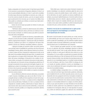 145
Capítulo V Propuesta metodológica para el análisis de la funcionalidad...
luadas y comparadas con la situación actual. Un input básico para el diseño
de los escenarios es precisamente el diagnóstico obtenido en la fase 3, así
como las potencialidades detectadas en la fase 4: a partir de los resultados
de ambas etapas del proceso metodológico se reconocen, por un lado, cuá-
les son las carencias actuales del sistema, y por otro, los espacios óptimos
para la potenciación de las funciones que se muestran más débiles. Estos
datos pueden ser utilizados para sintetizar un escenario que mejore poten-
cialmente la situación actual.
Existen otra serie de inputs que pueden ser tenidos en cuenta para
la síntesis de los escenarios:
- Planificación urbana y territorial: las determinaciones de los diferen-
tes instrumentos de ordenación urbana y territorial con incidencia en el ám-
bito de estudio constituyen una referencia básica para definir la evolución
futura del sistema metropolitano.
- Consulta a expertos: la opinión de urbanistas y responsables de pla-
nificación, así como de actores sociales y ambientales –asociaciones de ciu-
dadanos, organizaciones ecologistas–, resulta de gran valor para identificar
dinámicas y tendencias que afectan a la configuración del espacio libre;
también es útil de cara a identificar necesidades, problemas y soluciones.
- Aplicación de modelos de crecimiento urbano: esta opción presenta
como principal interés la posibilidad de automatizar esta fase del proceso
metodológico. Permite, además, simular diferentes dinámicas de crecimien-
to urbano y evaluar de forma comparada las implicaciones de cada una de
ellas sobre la funcionalidad ambiental del espacio libre. Un ejemplo de este
tipo de aplicación es el proyecto BUGS (Greencluster, 2004), que incorpora
dentro del proceso metodológico el desarrollo de dos modelos de creci-
miento urbano: uno basado en la simulación de procesos de urban sprawl, y
otro relacionado con la formación de áreas metropolitanas policéntricas. El
principal inconveniente de esta aproximación está ligado al grado de com-
plejidad que se añade a la metodología. Por otra parte, es necesario evaluar
de forma crítica la precisión que pueden alcanzar este tipo de modelos, es
decir, la capacidad de predicción de los modelos con respecto a la evolución
real de los sistemas urbanos.
Una vez definidos los diferentes escenarios alternativos, se procederá
a repetir el proceso metodológico para cada uno de ellos. En la fase 1, la
cartografía de base se modifica de forma específica en función de los requi-
sitos de cada escenario. En la fase 2, se analizan de forma independiente
cada una de las alternativas. Finalmente, en la fase 3, se evalúan de forma
comparada los resultados analíticos, determinando el impacto relativo de
cada escenario sobre cada una de las funciones ambientales, y comparando
las distintas situaciones posibles con el diagnóstico previamente obtenido
para la situación actual.
Cabe señalar que, a nuestro juicio, parece innecesario incorporar al
proceso metodológico una valoración cuantitativa global de cada uno de
los escenarios: aunque sería posible otorgar un valor numérico a cada una
de las alternativas, esta opción supondría una excesiva simplificación; por
ejemplo, una puntuación global elevada para un escenario podría enmasca-
rar determinadas carencias en relación a algunos parámetros concretos. La
reflexión sobre el conjunto de resultados obtenidos para cada escenario, y
no sobre un único valor numérico, posibilita en cambio la evaluación porme-
norizada de los pros y contras asociados a cada alternativa.
Análisis inicial de la viabilidad de la aplicación
de la propuesta metodológica al ámbito
metropolitano de Sevilla
Un examen inicial del ámbito de estudio permite, por un lado, reconocer
las potencialidades que hacen que el espacio tenga interés de cara a la
puesta a prueba de la metodología, y por otro, identificar aquellos aspectos
que puedan resultar en principio problemáticos y que exigen de entrada un
especial esfuerzo para a la implementación de la propuesta.
Entre los aspectos que pueden presentar una mayor complicación
de cara a la aplicación del proceso metodológico destacaría la delimita-
ción del ámbito de estudio. Como se sabe, existen diferentes criterios que
pueden ser tenidos en cuenta para la definición de los límites de un área
metropolitana. En el caso sevillano, se puede partir, por ejemplo, del ámbito
administrativo definido por el Plan de Ordenación del Territorio de la Aglo-
meración Urbana de Sevilla; o bien del ámbito funcional determinado por la
aplicación de una metodología basada en la movilidad residencia/trabajo,
tal y como han llevado a cabo Feria y Susino (2005). Sin embargo, de cara
a un estudio de naturaleza ambiental, no existe una metodología ni un
criterio claro de delimitación del espacio metropolitano desde un punto de
vista de la funcionalidad ecológica.
La realidad ecológica correspondería más a un continuo urbano-
rural, a través del cual tienen lugar determinados gradientes ambientales,
que al establecimiento de unos límites espaciales precisos como los que se
desprenden de la mera agregación de términos municipales vinculados des-
de un punto de vista administrativo o socioeconómico. Como se ha mencio-
nado anteriormente, la dimensión de los diversos procesos ecológicos que
subyacen a la funcionalidad ambiental no se adapta a los límites adminis-
trativos, lo que, aparte de plantear una mayor dificultad a la hora de definir
el ámbito de estudio, puede hacer más problemática la aplicación de los
resultados de la investigación, dado que, con toda seguridad, las propues-
tas y criterios de ordenación surgidos de la aplicación de la metodología
 