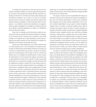 147
Capítulo V Propuesta metodológica para el análisis de la funcionalidad...
En cualquier caso, hay que tener en cuenta que, como ya se ha men-
cionado, los resultados analíticos son antes que nada estimaciones genera-
les, que actúan como indicadores para evaluar diferentes situaciones o es-
trategias de intervención en el territorio. No ofrecen valores absolutos para
los parámetros estudiados, o por lo menos no lo hacen con el suficiente
grado de precisión como para ser tomados como tales. Para obtener datos
específicos relativos, por ejemplo, a la influencia del espacio libre en la tem-
peratura o a la cantidad de contaminantes absorbidos por la vegetación,
habría que aplicar metodologías más complejas que implicarían desviarse
de los objetivos inicialmente planteados con respecto a la flexibilidad y
dinamismo del proceso analítico.
Parece claro, sin embargo, que, de forma previa al análisis de esce-
narios futuros, hay que comprobar la efectividad conseguida en el diagnós-
tico de la situación actual. Es necesario hacer un esfuerzo en este sentido
y trabajar en la integración de los datos disponibles (a menudo escasos o
dispersos), para poder contrastar de forma satisfactoria los resultados me-
todológicos con la situación real del ámbito de estudio.
A pesar de las citadas problemáticas, que no deben resolverse tanto
en un plano abstracto como a la hora de abordarse una realidad concreta,
el ámbito de Sevilla presenta potencialidades fácilmente reconocibles, que
lo dotan de un especial interés para la puesta a prueba de una metodo-
logía como la aquí planteada. En primer lugar, se trata de un ámbito muy
dinámico que en la actualidad está experimentando un intenso proceso
de transformación, en el cual el espacio libre adquiere, como hemos visto,
un papel ambiental y territorial más que relevante. Por ello, la oportunidad
del desarrollo de una aproximación ecológica al estudio del espacio libre
de la aglomeración sevillana es evidente. Pero lo que realmente aporta va-
lor al proceso de desarrollo y perfeccionamiento de la metodología es el
carácter diverso y complejo del ámbito, que ha quedado puesto de relieve
anteriormente a través de la caracterización del medio físico sobre el que
se asienta la aglomeración urbana. La diversidad de espacios y de procesos
permite, sin lugar a dudas, poner a prueba las distintas componentes de la
propuesta metodológica con mucha mayor profundidad que si se tratara de
un ámbito relativamente homogéneo e indiferenciado. De dicha diversidad
se desprende, asimismo, el amplio conjunto de recursos territoriales y na-
turales que constituyen elementos potenciales para la configuración de un
sistema libre integrado a escala metropolitana.Aparte de los beneficios que
ello puede conllevar para el fortalecimiento de la funcionalidad ambiental
del espacio libre metropolitano en un futuro, la riqueza potencial del ámbito
permite jugar con muy diferentes posibilidades, tanto a la hora de diseñar
posibles escenarios futuros como de evaluar diferentes estrategias posibles
de intervención en el territorio libre.
Otro aspecto a destacar es el de la disponibilidad del material y la
información necesarios para la aplicación de la propuesta metodológica. Si
bien, como se ha indicado anteriormente, no existe una gran cantidad de
datos integrados sobre el medio ambiente metropolitano, sí hay en cam-
bio la suficiente disponibilidad en lo que respecta a material cartográfico,
imágenes aéreas y de satélite e información estadística básica sobre los
municipios que integran el ámbito de estudio. El material cartográfico es
abundante y fácilmente accesible: es posible utilizar cartografía topográfica
a diferentes escalas; cartografía temática sobre medio físico, actividades
productivas e infraestructuras; y cartografía sobre usos de suelo y cobertu-
ras vegetales; todas ellas como material de partida o de apoyo en la síntesis
de los mapas ecológico y de uso público. En general, la información de base
no parece representar un factor limitante a la hora de poner en práctica el
procedimiento metodológico descrito; de hecho, uno de los objetivos de
la propuesta es precisamente minimizar los requerimientos relativos a los
inputs del proceso de análisis, para intentar solventar la todavía habitual
carencia de información ecológica sobre los ámbitos metropolitanos.
Por último, la utilización del Área Metropolitana de Sevilla como
ámbito de referencia para el diseño y la mejora de la metodología, abre la
puerta a una posible aplicación del procedimiento metodológico en otros
ámbitos metropolitanos de naturaleza similar, que compartan con la ciudad
andaluza su dimensión y su posicionamiento intermedio dentro de la jerar-
quía del sistema de ciudades europeo, tanto por tamaño como por funcio-
nalidad. De entrada, el proceso propuesto parece lo suficientemente flexible
como para facilitar la aplicación del mismo a espacios que, por encima de
rasgos diferenciadores en cuanto a la configuración de los procesos urba-
nos o a la caracterización de su medio físico, presentan unas dimensiones
similares. En cambio, la aplicación del proceso metodológico a entes metro-
politanos de rango superior plantearía seguramente problemáticas especí-
ficas derivadas de la mayor complejidad de dichos ámbitos, que exigirían
la modificación en profundidad de diversos aspectos de la metodología.
En cualquier caso, la pretendida universalidad de la metodología debería
ser comprobada mediante un análisis comparativo de diferentes casos de
estudio, una posibilidad futura de gran interés, pero que debería llevarse a
cabo una vez que el proceso metodológico sea completado y perfeccionado
mediante su aplicación al Área Metropolitana de Sevilla.
 