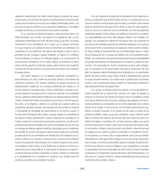 149
regulación microclimática del medio urbano gracias al proceso de evapo-
transpiración y a la provisión de sombra; el mantenimiento de espacios ade-
cuados para el soporte de una más que notable biodiversidad urbana; o la
provisión de espacios idóneos para la educación ambiental y el uso público
vinculado al disfrute y al conocimiento de los valores naturales.
En su conjunto, los beneficios ligados a estas funciones tienen una
doble dimensión: por un lado, una mejora de la calidad de vida y de las
condiciones ambientales en el seno del tejido urbano, y por otro, una mayor
armonización de la interrelación de la ciudad con su entorno territorial.
En lo que respecta a la calidad de vida, los beneficios que obtendrían los
ciudadanos de una ordenación del espacio libre llevada a cabo en base a
preceptos de tipo ecológico resultan evidentes: se reduciría la incidencia
de los problemas de salud y las molestias ligadas a la concentración de
contaminantes atmosféricos en el medio urbano, se moderaría el efecto
térmico de las superficies artificiales urbanas sobre el clima de la ciudad (la
conocida isla de calor urbano), y se potenciaría una estética más natural en
el paisaje urbano.
Este último aspecto no es en absoluto superficial: la población ur-
bana demuestra, no sólo a través de encuestas directas o de estudios de
valoración económica, sino también mediante sus propias dinámicas de
desplazamiento residencial, una creciente preferencia por habitar en un
entorno donde la naturaleza (más o menos modificada o recreada) se en-
cuentre presente. Este aprecio por lo natural se extiende a las actividades
de ocio, quedando perfectamente reflejada en los desplazamientos desde la
ciudad a ámbitos del medio rural durante las vacaciones o fines de semana.
De hecho, se ha llegado a observar un aumento de la presión sobre los
ecosistemas naturales derivado precisamente de esta tendencia creciente
a la búsqueda de actividades de esparcimiento en un entorno natural. Si
la ordenación del espacio libre urbano consigue mejorar la naturalidad de
los espacios verdes, aproximando o incluso integrando la naturaleza en la
ciudad a través de la recreación de ecosistemas autóctonos, no sólo se res-
pondería a esta demanda ligada a las nuevas necesidades de ocio, sino que
se conseguirían además algunos beneficios adicionales para la ciudadanía:
por ejemplo, la provisión de espacios idóneos para la educación ambiental,
la potenciación de los sentimientos de identificación del ciudadano con su
entorno natural y, en conjunto, el refuerzo de la concienciación ambiental.
Como se ha apuntado anteriormente, en la ciudad la mayoría de los proce-
sos ecológicos están ocultos, lo que facilita que se pierda la noción de su
importancia para el desarrollo de la vida urbana. El contacto o la experien-
cia directa de estos procesos contribuiría, sin duda, a mejorar la compresión
y la sensibilización de la sociedad con respecto a los vínculos entre las
dinámicas naturales y las actividades humanas.
En lo que respecta a la mejora de la interrelación de la ciudad con su
entorno, el papel del espacio libre resulta decisivo. La configuración de una
transición armónica entre el espacio de la ciudad y su entorno rural y natural
exige la consideración del espacio libre desde un punto de vista sistémico,
como un continuo a través del cual se manifiestan una serie de gradientes
ambientales desde el centro urbano a la periferia y el territorio circundante.
Las potencialidades que ofrece este enfoque sistémico son notables. Por
ejemplo, una estrategia de ordenación del espacio libre que, partiendo de
esta base, esté orientada a preservar los procesos ecológicos en el continuo
urbano-rural frente a las dinámicas de expansión urbana, puede contribuir
de forma notable al mantenimiento de una biodiversidad urbana a través
de la configuración de un mosaico de hábitats rico y funcionalmente equi-
librado. Una ordenación racional del territorio potenciaría la permeabilidad
del paisaje metropolitano al desplazamiento de especies y evitaría la des-
trucción o el menoscabo de muchos ecosistemas de gran valor biológico
que se encuentren en las proximidades del espacio urbanizado. Por otro
lado, los impactos sobre la hidrología local originados por la impermeabi-
lización del suelo urbano, y que incluyen desde el desbordamiento puntual
de cauces fluviales externos a la ciudad hasta la potenciación de procesos
erosivos o de contaminación difusa, pueden ser minimizados mediante la
adecuada planificación del espacio libre.
Si se asume un enfoque global (no limitado a la funcionalidad am-
biental específica de un espacio libre concreto, sino capaz de abordar el
conjunto de funciones del sistema de espacios libres al completo), resulta
claro que la dimensión de los procesos ecológicos que subyacen a la funcio-
nalidad ambiental no corresponde con los límites espaciales más o menos
difusos de la ciudad, ni mucho menos con los límites administrativos que
definen el ámbito municipal. En la mayoría de los casos, la escala de los
procesos ecológicos exige, ya sea para estudiarlos o para intervenir sobre
ellos, la inclusión del conjunto del territorio libre que rodea a la urbe en el
ámbito de trabajo a considerar. Así, se haría necesario aplicar una escala
territorial tanto para el análisis como para la ordenación del espacio libre,
lo cual vendría a reflejar la idea de autores como Bettini o Mumford de que
la ecología de una ciudad no puede ser entendida sin considerar el territo-
rio circundante a la misma. Esto es especialmente cierto para los ámbitos
metropolitanos, dado que en ellos el espacio rural y natural que actúa como
matriz donde se insertan los desarrollos urbanos constituye el soporte terri-
torial de muy diversos procesos ecológicos y, por consiguiente, es provisor
de importantes funciones ambientales; por este motivo, la matriz rural debe
considerarse un componente esencial del espacio libre metropolitano, y no
sólo como un “espacio en blanco” siempre disponible para los procesos de
crecimiento de los núcleos urbanos.
Conclusiones
 
